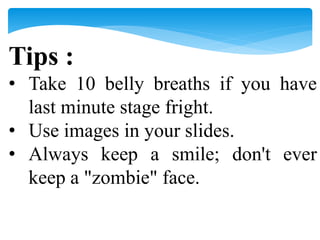 Tips :
• Take 10 belly breaths if you have
last minute stage fright.
• Use images in your slides.
• Always keep a smile; don't ever
keep a "zombie" face.
 