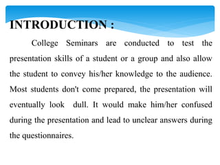 INTRODUCTION :
College Seminars are conducted to test the
presentation skills of a student or a group and also allow
the student to convey his/her knowledge to the audience.
Most students don't come prepared, the presentation will
eventually look dull. It would make him/her confused
during the presentation and lead to unclear answers during
the questionnaires.
 