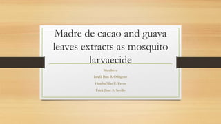 Madre de cacao and guava
leaves extracts as mosquito
larvaecide
Members:
Israfil Bon B. Orbigoso
Heasha Mae E. Favor
Erick Jhan A. Sevillo
 