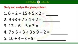 Study and analyze the given problem.
1. 6 + 2 – 15 ÷ 5 x 2 = _____
2. 9 ÷3 + 7 x 4 ÷ 2 = _______
3. 12 ÷ 6 + 5 x 3 = ________
4. 7 x 5 + 3 ÷ 3 x 9 – 2 = _______
5. 16 ÷ 4 – 3 + 5 = _____________
 