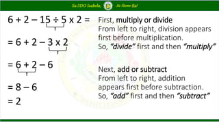 6 + 2 – 15 ÷ 5 x 2 =
= 6 + 2 – 3 x 2
= 6 + 2 – 6
= 8 – 6
= 2
First, multiply or divide
From left to right, division appears
first before multiplication.
So, “divide” first and then “multiply”
Next, add or subtract
From left to right, addition
appears first before subtraction.
So, “add” first and then “subtract”
 
