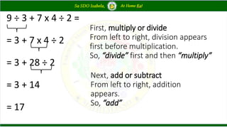 9 ÷ 3 + 7 x 4 ÷ 2 =
= 3 + 7 x 4 ÷ 2
= 3 + 28 ÷ 2
= 3 + 14
= 17
First, multiply or divide
From left to right, division appears
first before multiplication.
So, “divide” first and then “multiply”
Next, add or subtract
From left to right, addition
appears.
So, “add”
 