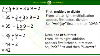 7 x 5 + 3 ÷ 3 x 9 – 2 =
= 35 + 3 ÷ 3 x 9 – 2
= 35 + 1 x 9 – 2
= 35 + 9 – 2
= 44 – 2
= 42
First, multiply or divide
From left to right, multiplication
appears first before division.
So, “multiply” first and then “divide”
Next, add or subtract
From left to right, addition
appears first before subtraction.
So, “add” first and then “subtract”
 