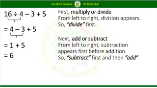 16 ÷ 4 – 3 + 5
= 4 – 3 + 5
= 1 + 5
= 6
First, multiply or divide
From left to right, division appears.
So, “divide” first.
Next, add or subtract
From left to right, subtraction
appears first before addition.
So, “subtract” first and then “add”
 