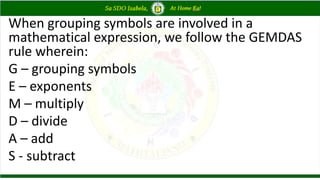 When grouping symbols are involved in a
mathematical expression, we follow the GEMDAS
rule wherein:
G – grouping symbols
E – exponents
M – multiply
D – divide
A – add
S - subtract
 