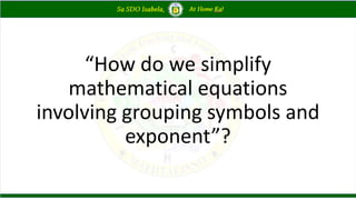 “How do we simplify
mathematical equations
involving grouping symbols and
exponent”?
 