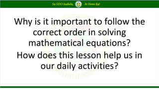 Why is it important to follow the
correct order in solving
mathematical equations?
How does this lesson help us in
our daily activities?
 