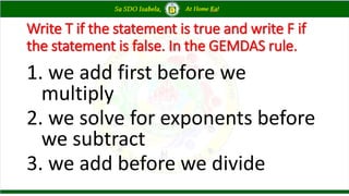 Write T if the statement is true and write F if
the statement is false. In the GEMDAS rule.
1. we add first before we
multiply
2. we solve for exponents before
we subtract
3. we add before we divide
 