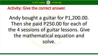 Activity: Give the correct answer.
Andy bought a guitar for P1,200.00.
Then she paid P250.00 for each of
the 4 sessions of guitar lessons. Give
the mathematical equation and
solve.
 
