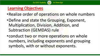 Learning Objectives
•Realize order of operations on whole numbers
•Define and state the Grouping, Exponent,
Multiplication, Division, Addition, and
Subtraction (GEMDAS) rule
•conduct two or more operations on whole
numbers, including exponents and grouping
symbols, with or without exponents.
 