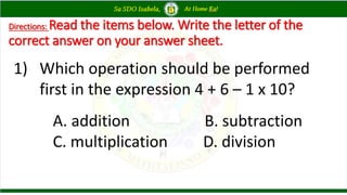 Directions: Read the items below. Write the letter of the
correct answer on your answer sheet.
1) Which operation should be performed
first in the expression 4 + 6 – 1 x 10?
A. addition B. subtraction
C. multiplication D. division
 