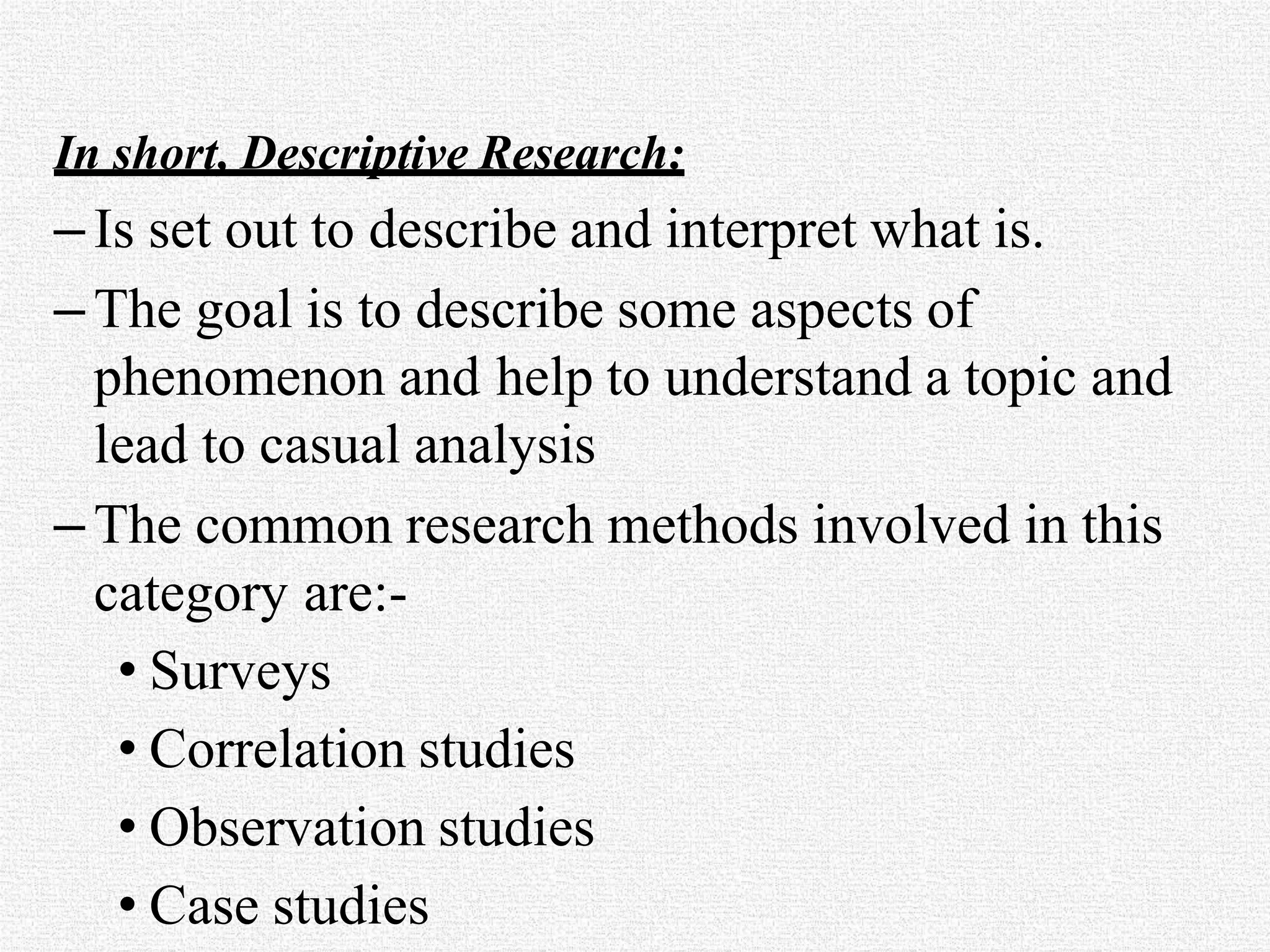 In short, Descriptive Research:
–Is set out to describe and interpret what is.
–The goal is to describe some aspects of
phenomenon and help to understand a topic and
lead to casual analysis
–The common research methods involved in this
category are:-
• Surveys
• Correlation studies
• Observation studies
• Case studies
 