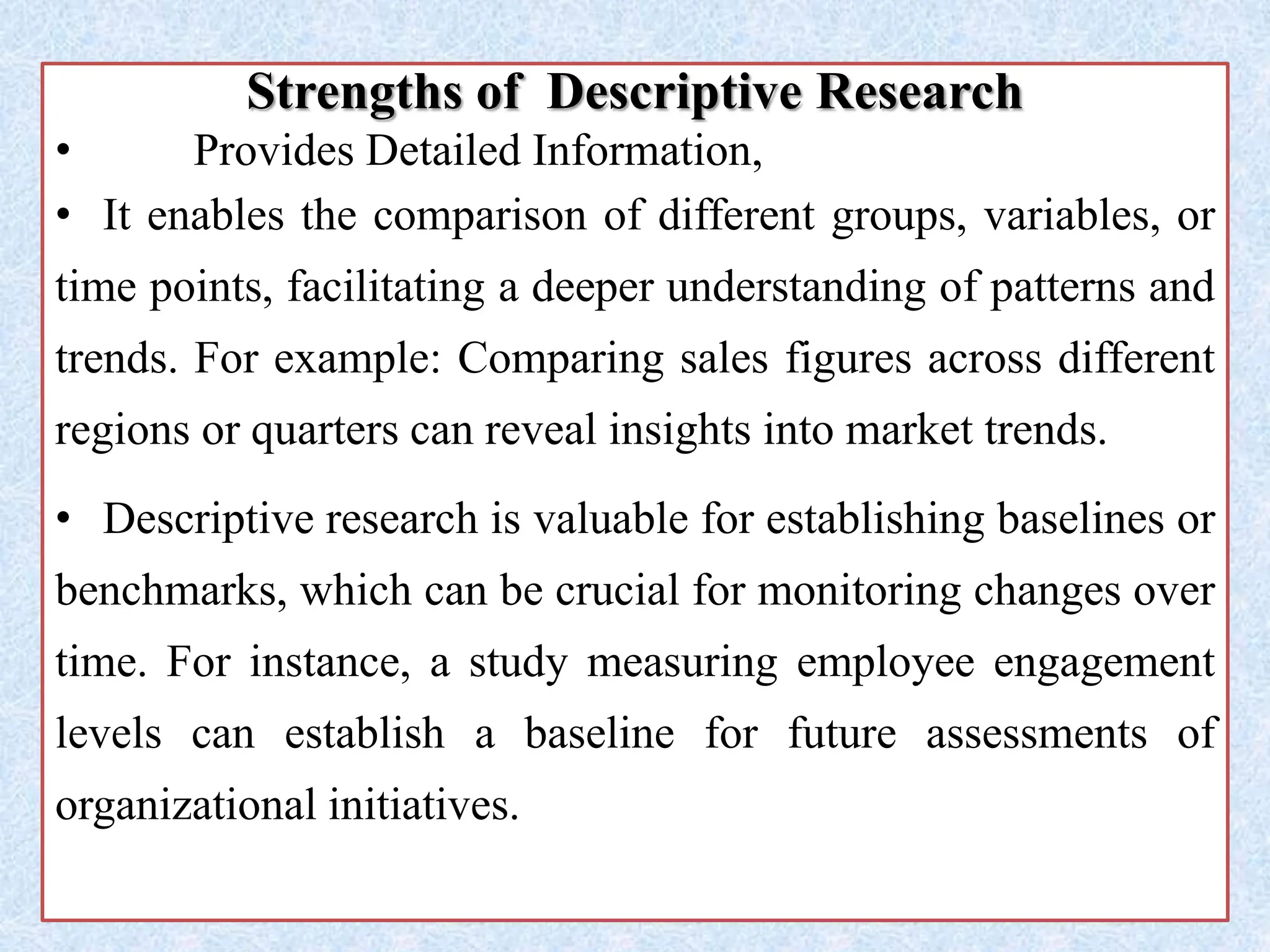 Strengths of Descriptive Research
• Provides Detailed Information,
• It enables the comparison of different groups, variables, or
time points, facilitating a deeper understanding of patterns and
trends. For example: Comparing sales figures across different
regions or quarters can reveal insights into market trends.
• Descriptive research is valuable for establishing baselines or
benchmarks, which can be crucial for monitoring changes over
time. For instance, a study measuring employee engagement
levels can establish a baseline for future assessments of
organizational initiatives.
 