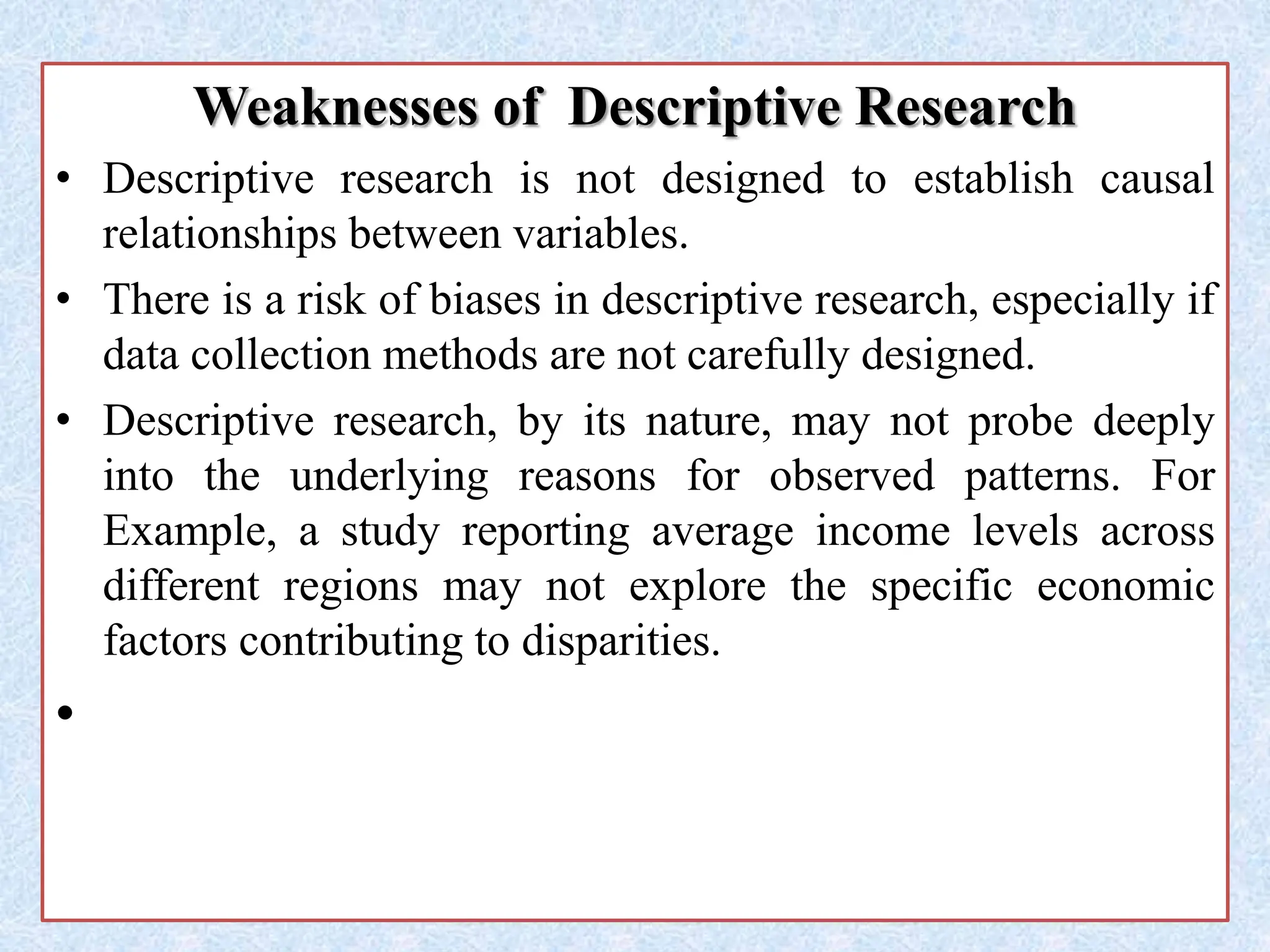 Weaknesses of Descriptive Research
• Descriptive research is not designed to establish causal
relationships between variables.
• There is a risk of biases in descriptive research, especially if
data collection methods are not carefully designed.
• Descriptive research, by its nature, may not probe deeply
into the underlying reasons for observed patterns. For
Example, a study reporting average income levels across
different regions may not explore the specific economic
factors contributing to disparities.
•
 