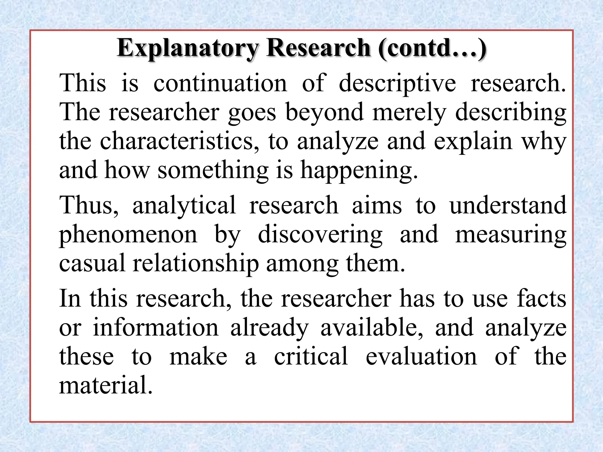 Explanatory Research (contd…)
This is continuation of descriptive research.
The researcher goes beyond merely describing
the characteristics, to analyze and explain why
and how something is happening.
Thus, analytical research aims to understand
phenomenon by discovering and measuring
casual relationship among them.
In this research, the researcher has to use facts
or information already available, and analyze
these to make a critical evaluation of the
material.
 