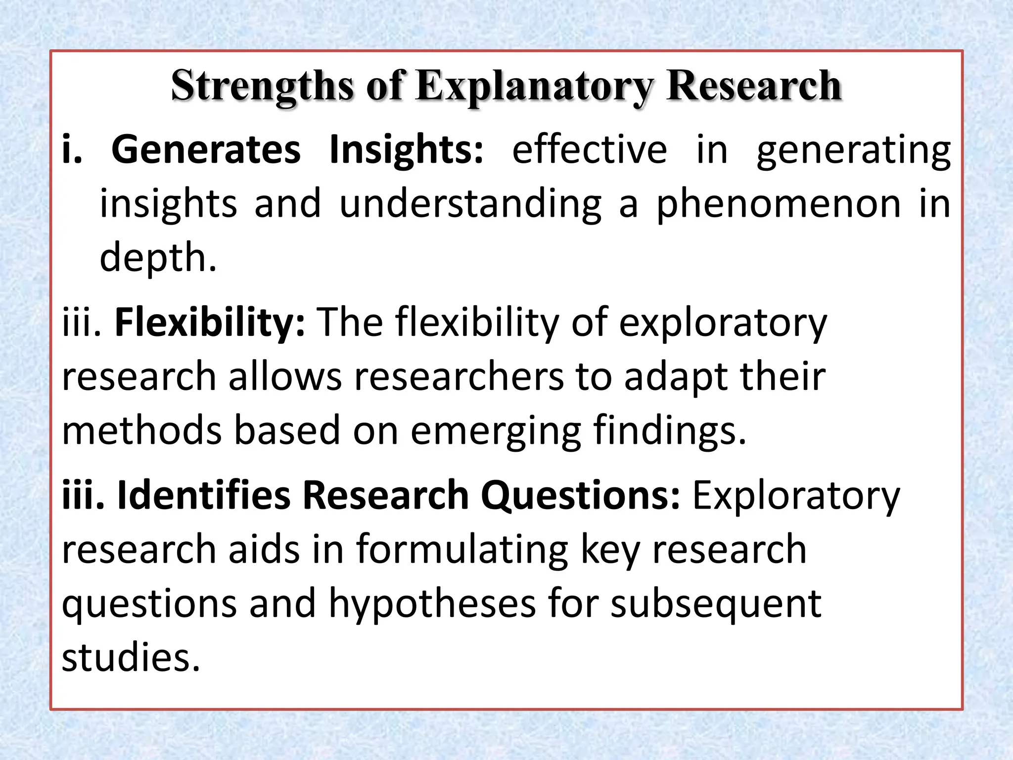 Strengths of Explanatory Research
i. Generates Insights: effective in generating
insights and understanding a phenomenon in
depth.
iii. Flexibility: The flexibility of exploratory
research allows researchers to adapt their
methods based on emerging findings.
iii. Identifies Research Questions: Exploratory
research aids in formulating key research
questions and hypotheses for subsequent
studies.
 