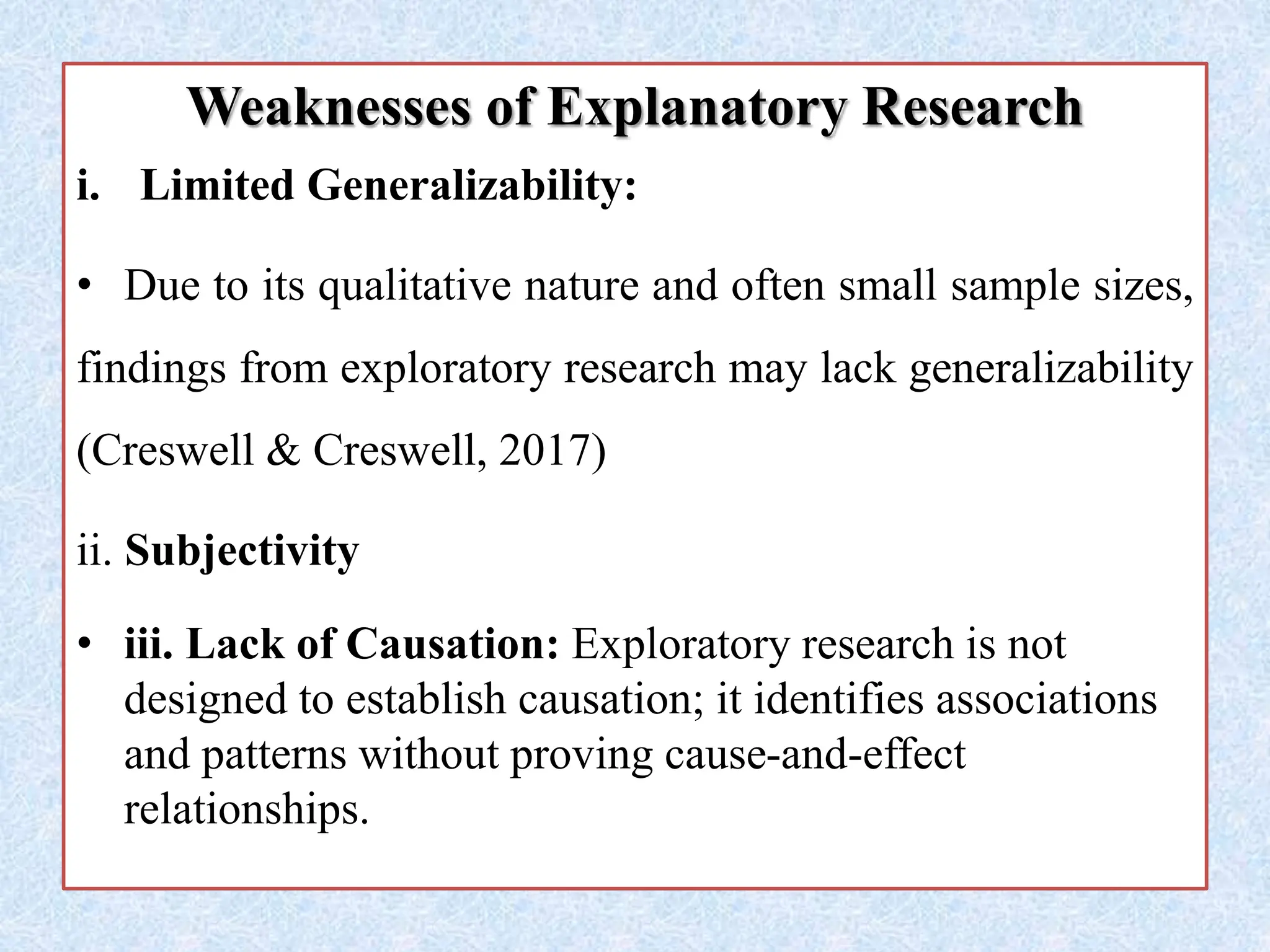 Weaknesses of Explanatory Research
i. Limited Generalizability:
• Due to its qualitative nature and often small sample sizes,
findings from exploratory research may lack generalizability
(Creswell & Creswell, 2017)
ii. Subjectivity
• iii. Lack of Causation: Exploratory research is not
designed to establish causation; it identifies associations
and patterns without proving cause-and-effect
relationships.
 