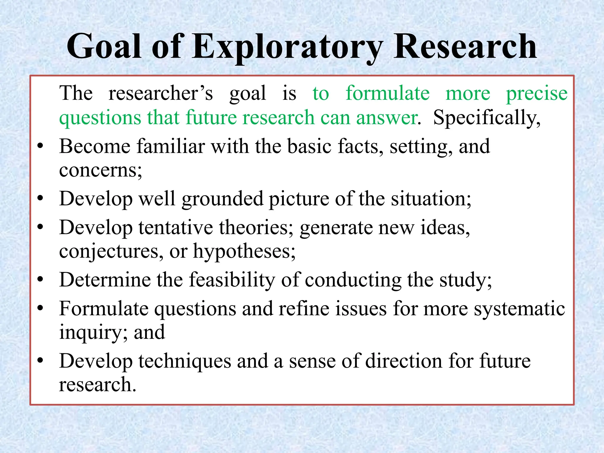 Goal of Exploratory Research
The researcher’s goal is to formulate more precise
questions that future research can answer. Specifically,
• Become familiar with the basic facts, setting, and
concerns;
• Develop well grounded picture of the situation;
• Develop tentative theories; generate new ideas,
conjectures, or hypotheses;
• Determine the feasibility of conducting the study;
• Formulate questions and refine issues for more systematic
inquiry; and
• Develop techniques and a sense of direction for future
research.
 