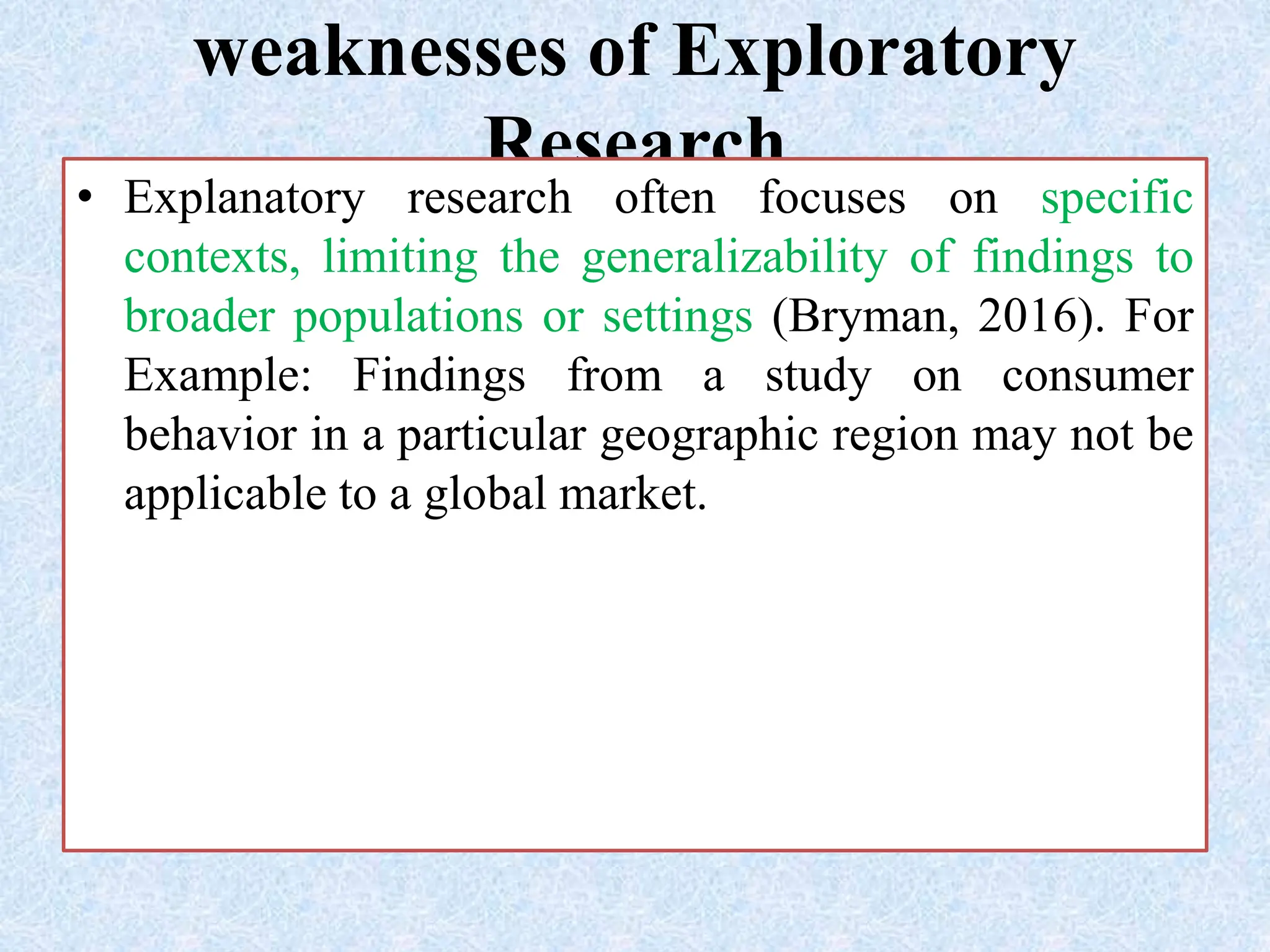 weaknesses of Exploratory
Research
• Explanatory research often focuses on specific
contexts, limiting the generalizability of findings to
broader populations or settings (Bryman, 2016). For
Example: Findings from a study on consumer
behavior in a particular geographic region may not be
applicable to a global market.
 