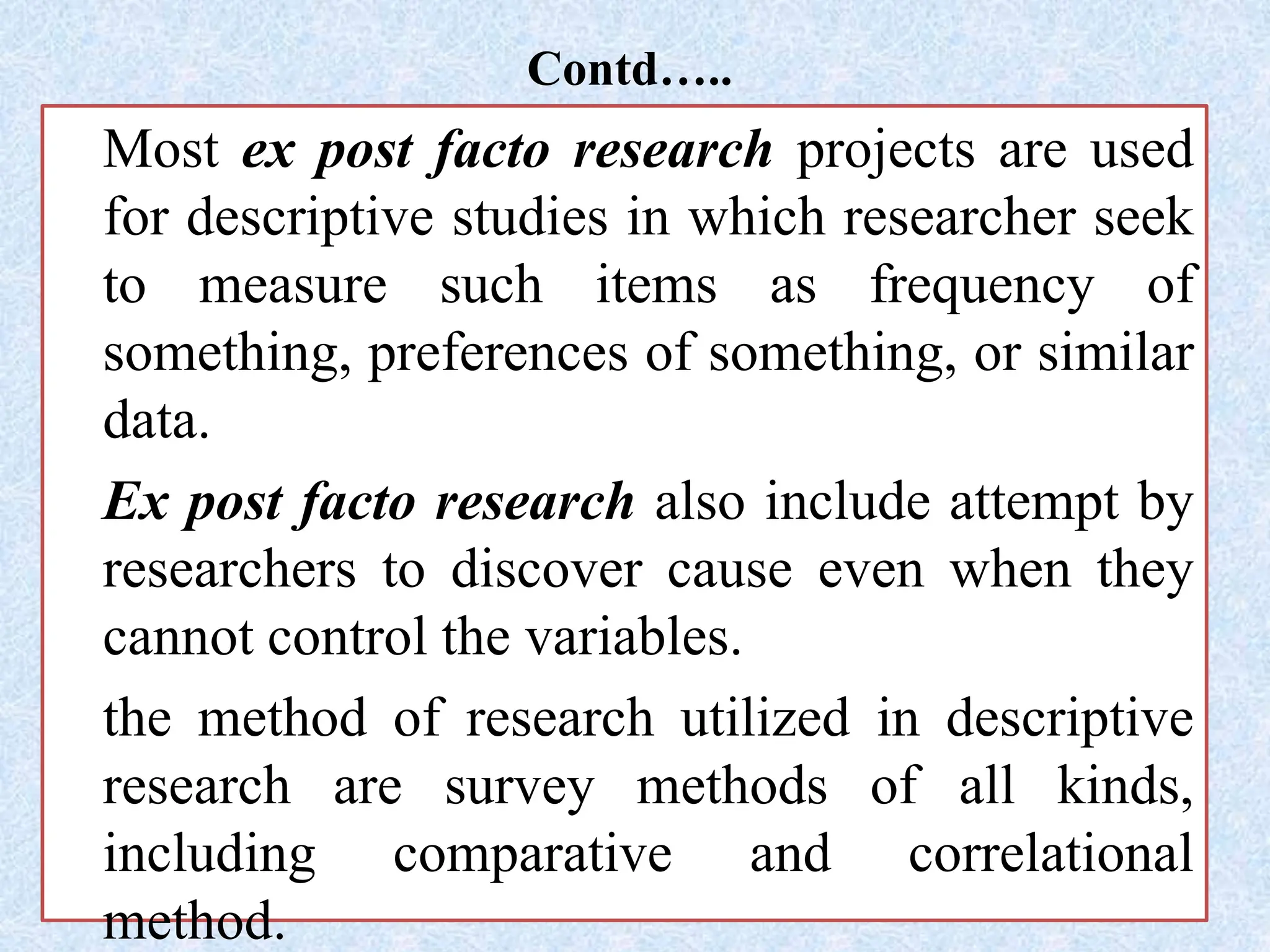 Contd…..
Most ex post facto research projects are used
for descriptive studies in which researcher seek
to measure such items as frequency of
something, preferences of something, or similar
data.
Ex post facto research also include attempt by
researchers to discover cause even when they
cannot control the variables.
the method of research utilized in descriptive
research are survey methods of all kinds,
including comparative and correlational
method.
 