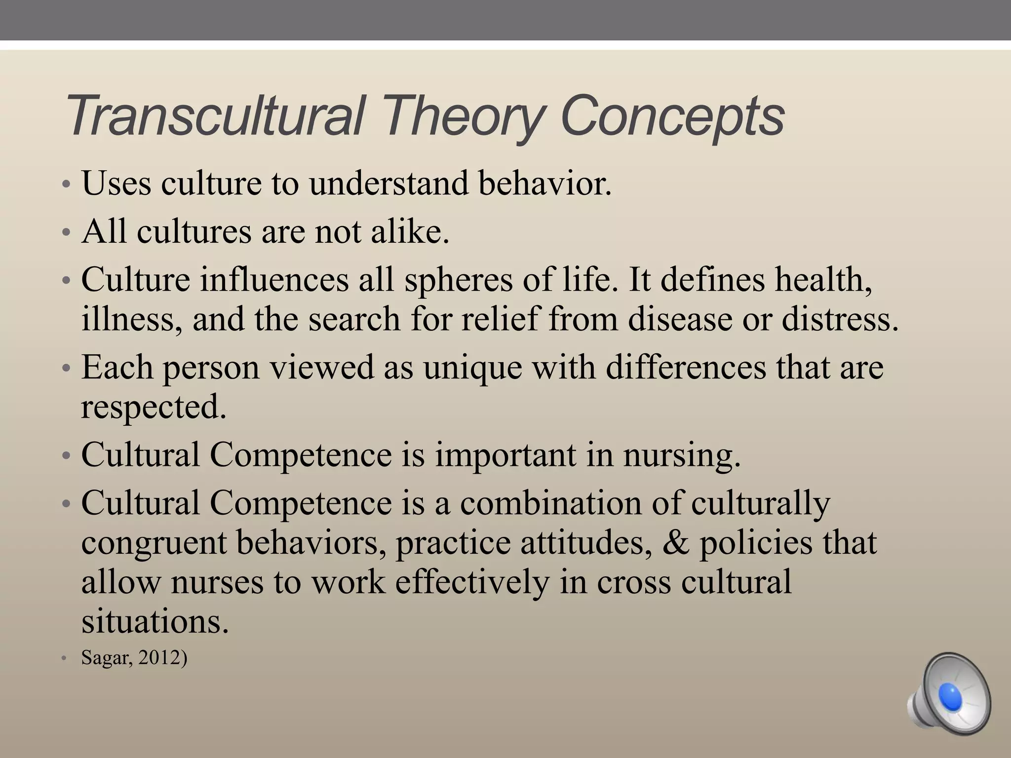 Transcultural Theory Concepts
• Uses culture to understand behavior.
• All cultures are not alike.
• Culture influences all spheres of life. It defines health,

illness, and the search for relief from disease or distress.
• Each person viewed as unique with differences that are
respected.
• Cultural Competence is important in nursing.
• Cultural Competence is a combination of culturally
congruent behaviors, practice attitudes, & policies that
allow nurses to work effectively in cross cultural
situations.
• Sagar, 2012)

 