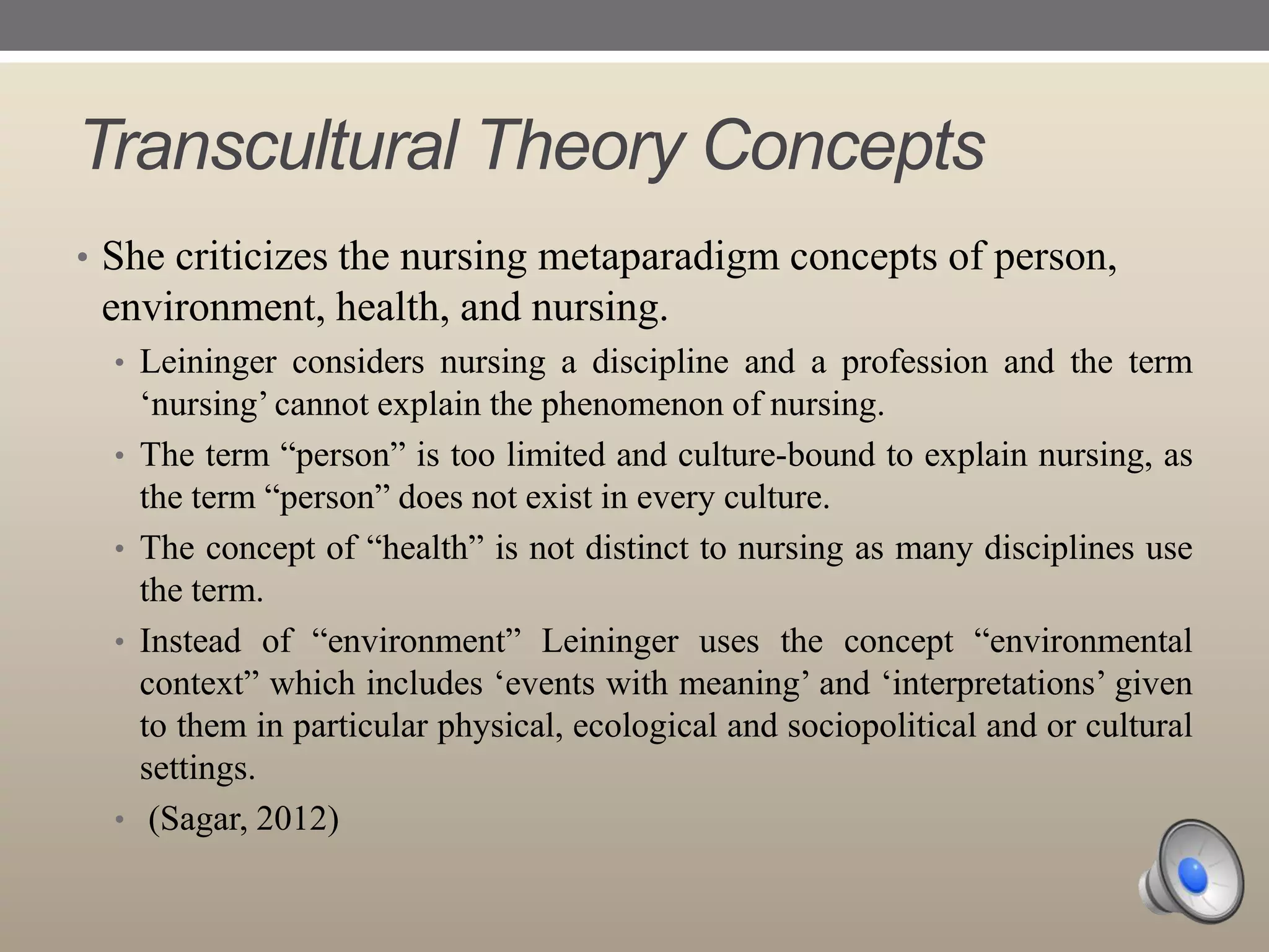 Transcultural Theory Concepts
• She criticizes the nursing metaparadigm concepts of person,

environment, health, and nursing.
• Leininger considers nursing a discipline and a profession and the term
•

•
•

•

„nursing‟ cannot explain the phenomenon of nursing.
The term “person” is too limited and culture-bound to explain nursing, as
the term “person” does not exist in every culture.
The concept of “health” is not distinct to nursing as many disciplines use
the term.
Instead of “environment” Leininger uses the concept “environmental
context” which includes „events with meaning‟ and „interpretations‟ given
to them in particular physical, ecological and sociopolitical and or cultural
settings.
(Sagar, 2012)

 