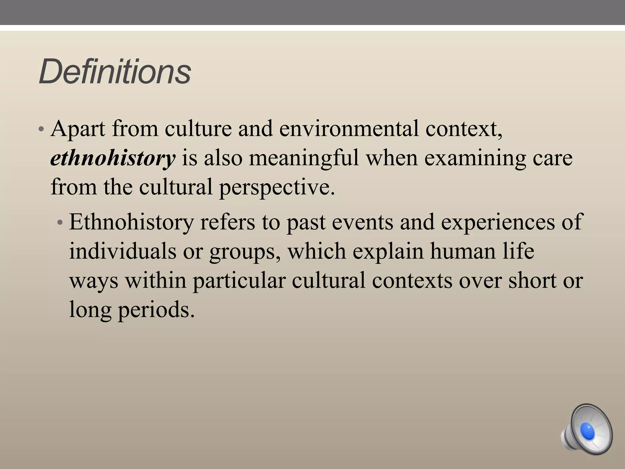 Definitions
• Apart from culture and environmental context,

ethnohistory is also meaningful when examining care
from the cultural perspective.
• Ethnohistory refers to past events and experiences of
individuals or groups, which explain human life
ways within particular cultural contexts over short or
long periods.

 