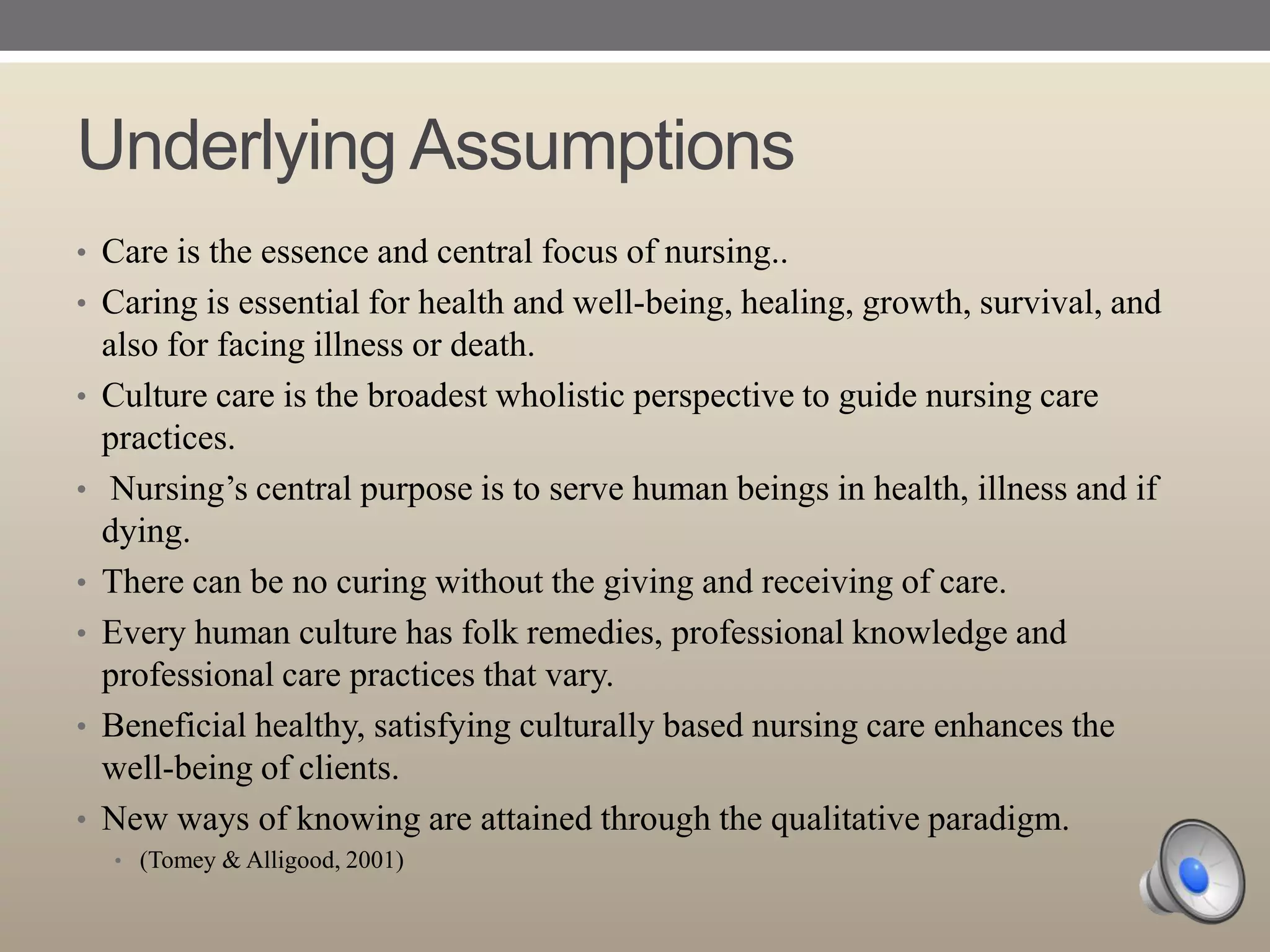 Underlying Assumptions
• Care is the essence and central focus of nursing..
• Caring is essential for health and well-being, healing, growth, survival, and
•
•
•
•
•
•

also for facing illness or death.
Culture care is the broadest wholistic perspective to guide nursing care
practices.
Nursing‟s central purpose is to serve human beings in health, illness and if
dying.
There can be no curing without the giving and receiving of care.
Every human culture has folk remedies, professional knowledge and
professional care practices that vary.
Beneficial healthy, satisfying culturally based nursing care enhances the
well-being of clients.
New ways of knowing are attained through the qualitative paradigm.
• (Tomey & Alligood, 2001)

 