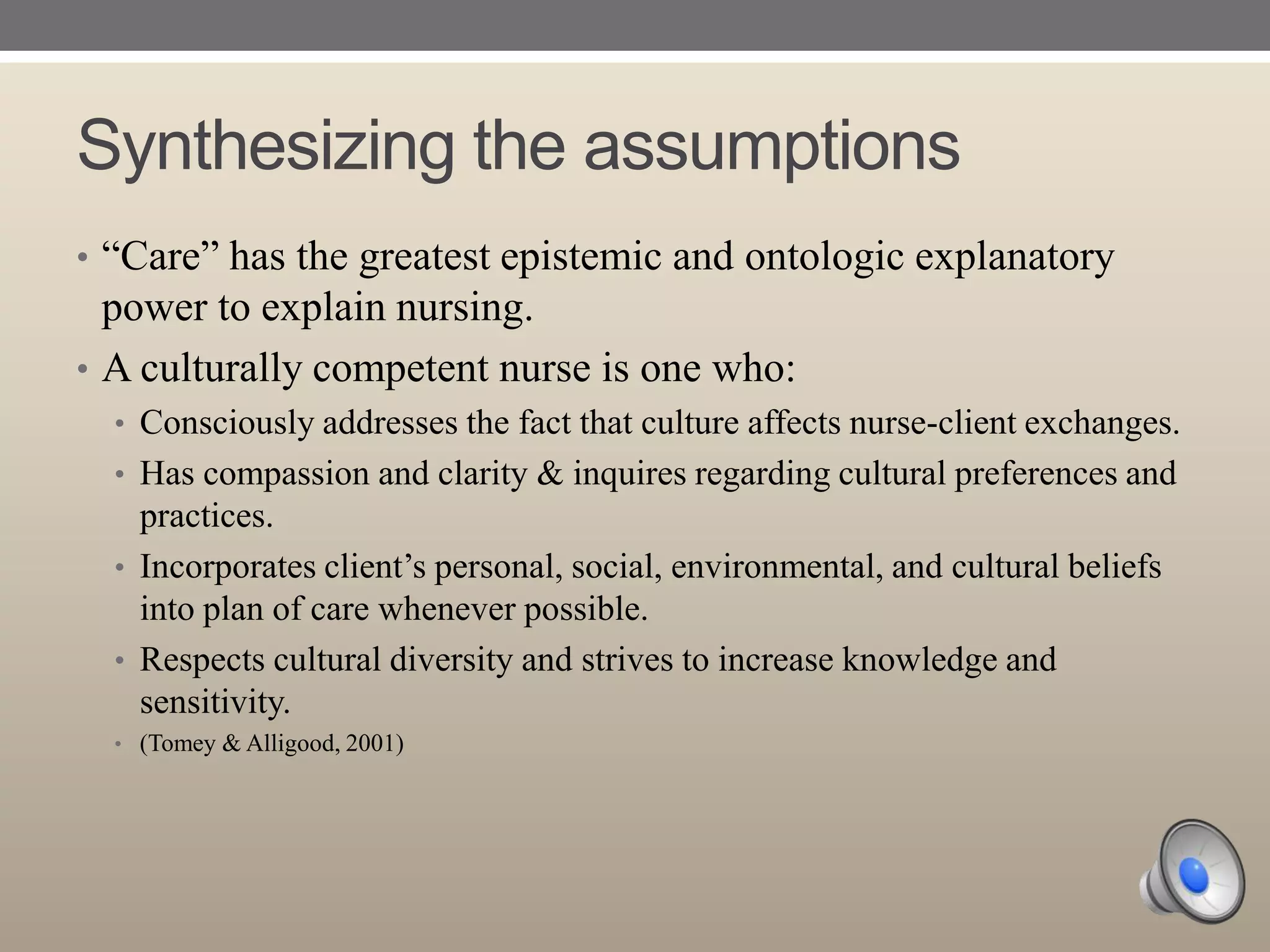 Synthesizing the assumptions
• “Care” has the greatest epistemic and ontologic explanatory

power to explain nursing.
• A culturally competent nurse is one who:
• Consciously addresses the fact that culture affects nurse-client exchanges.
• Has compassion and clarity & inquires regarding cultural preferences and

practices.
• Incorporates client‟s personal, social, environmental, and cultural beliefs
into plan of care whenever possible.
• Respects cultural diversity and strives to increase knowledge and
sensitivity.
• (Tomey & Alligood, 2001)

 
