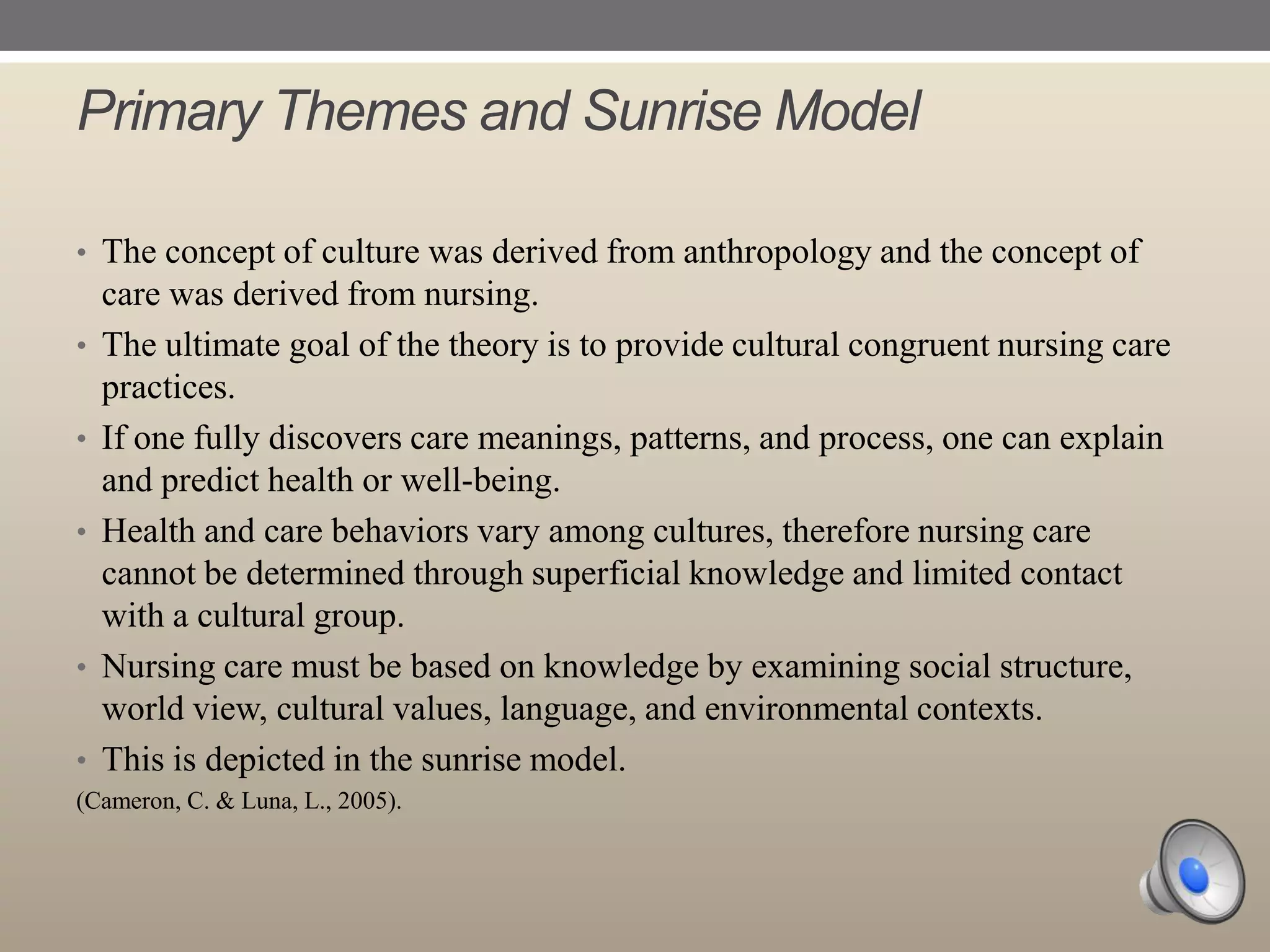 Primary Themes and Sunrise Model
• The concept of culture was derived from anthropology and the concept of

•
•
•

•

•

care was derived from nursing.
The ultimate goal of the theory is to provide cultural congruent nursing care
practices.
If one fully discovers care meanings, patterns, and process, one can explain
and predict health or well-being.
Health and care behaviors vary among cultures, therefore nursing care
cannot be determined through superficial knowledge and limited contact
with a cultural group.
Nursing care must be based on knowledge by examining social structure,
world view, cultural values, language, and environmental contexts.
This is depicted in the sunrise model.

(Cameron, C. & Luna, L., 2005).

 