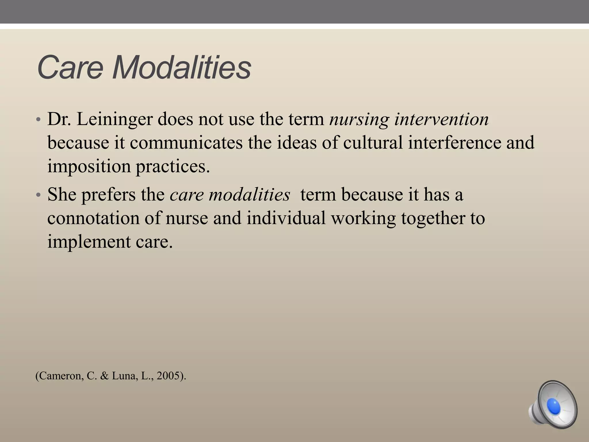 Care Modalities
• Dr. Leininger does not use the term nursing intervention

because it communicates the ideas of cultural interference and
imposition practices.
• She prefers the care modalities term because it has a
connotation of nurse and individual working together to
implement care.

(Cameron, C. & Luna, L., 2005).

 