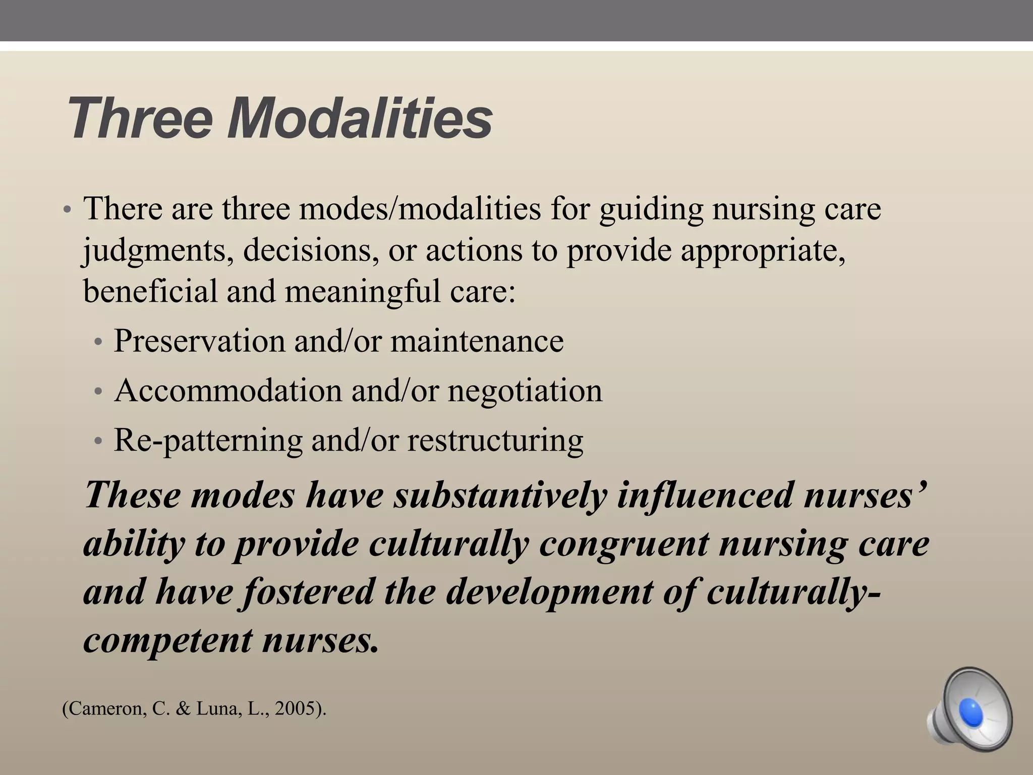 Three Modalities
• There are three modes/modalities for guiding nursing care

judgments, decisions, or actions to provide appropriate,
beneficial and meaningful care:
• Preservation and/or maintenance
• Accommodation and/or negotiation
• Re-patterning and/or restructuring

These modes have substantively influenced nurses’
ability to provide culturally congruent nursing care
and have fostered the development of culturallycompetent nurses.
(Cameron, C. & Luna, L., 2005).

 