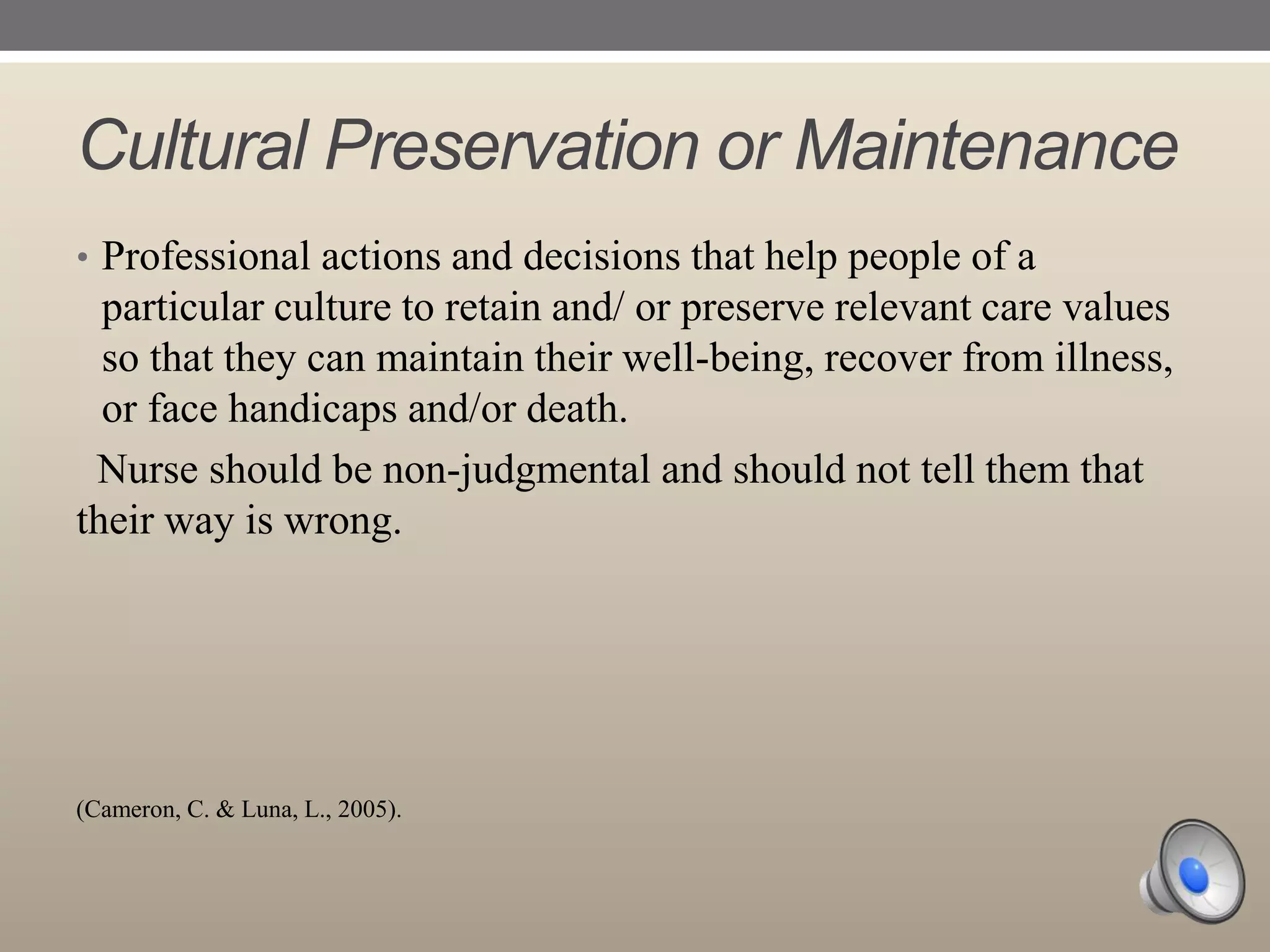 Cultural Preservation or Maintenance
• Professional actions and decisions that help people of a

particular culture to retain and/ or preserve relevant care values
so that they can maintain their well-being, recover from illness,
or face handicaps and/or death.
Nurse should be non-judgmental and should not tell them that
their way is wrong.

(Cameron, C. & Luna, L., 2005).

 