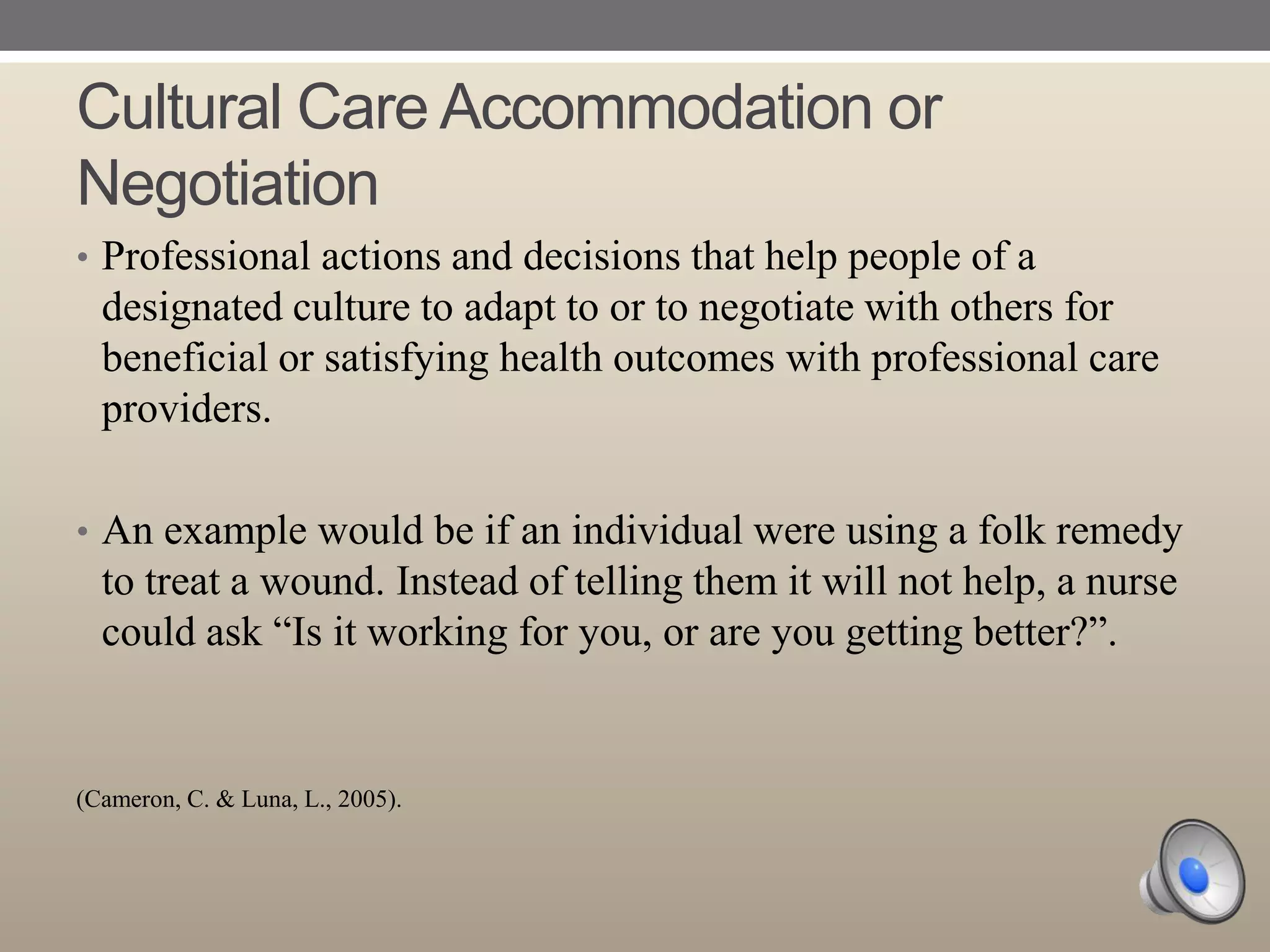 Cultural Care Accommodation or
Negotiation
• Professional actions and decisions that help people of a

designated culture to adapt to or to negotiate with others for
beneficial or satisfying health outcomes with professional care
providers.
• An example would be if an individual were using a folk remedy

to treat a wound. Instead of telling them it will not help, a nurse
could ask “Is it working for you, or are you getting better?”.

(Cameron, C. & Luna, L., 2005).

 