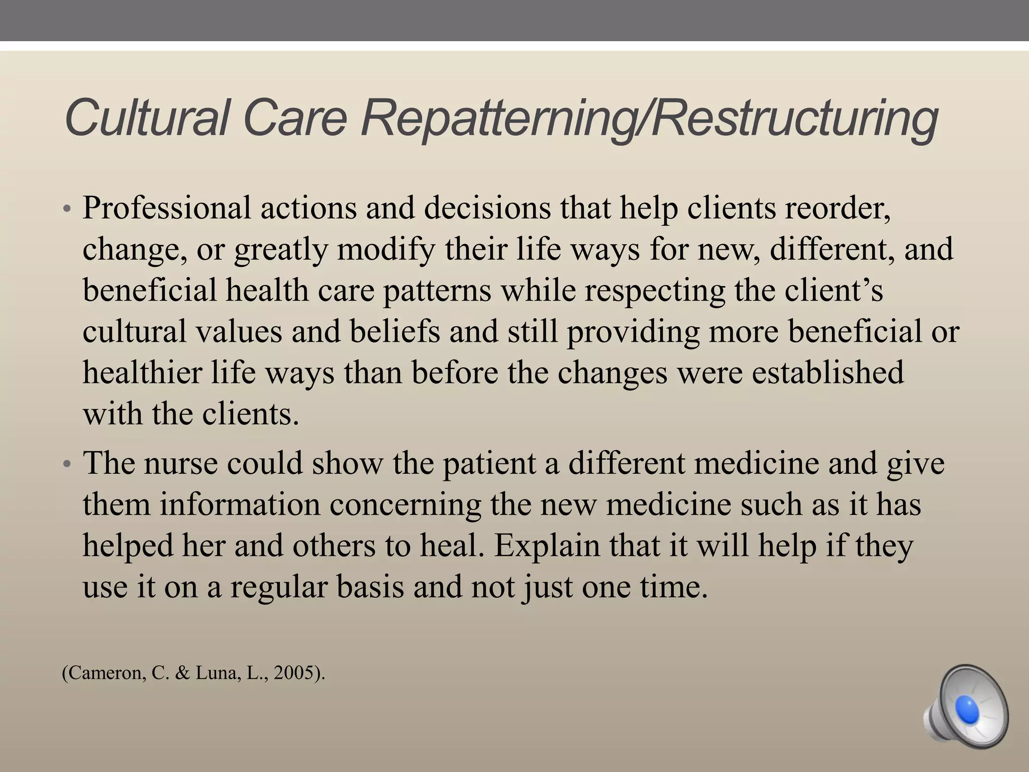 Cultural Care Repatterning/Restructuring
• Professional actions and decisions that help clients reorder,

change, or greatly modify their life ways for new, different, and
beneficial health care patterns while respecting the client‟s
cultural values and beliefs and still providing more beneficial or
healthier life ways than before the changes were established
with the clients.
• The nurse could show the patient a different medicine and give
them information concerning the new medicine such as it has
helped her and others to heal. Explain that it will help if they
use it on a regular basis and not just one time.
(Cameron, C. & Luna, L., 2005).

 