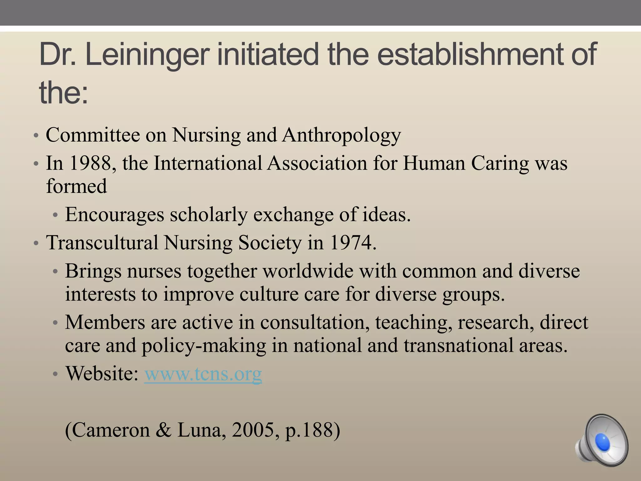 Dr. Leininger initiated the establishment of
the:
• Committee on Nursing and Anthropology
• In 1988, the International Association for Human Caring was

formed
• Encourages scholarly exchange of ideas.
• Transcultural Nursing Society in 1974.
• Brings nurses together worldwide with common and diverse
interests to improve culture care for diverse groups.
• Members are active in consultation, teaching, research, direct
care and policy-making in national and transnational areas.
• Website: www.tcns.org
(Cameron & Luna, 2005, p.188)

 
