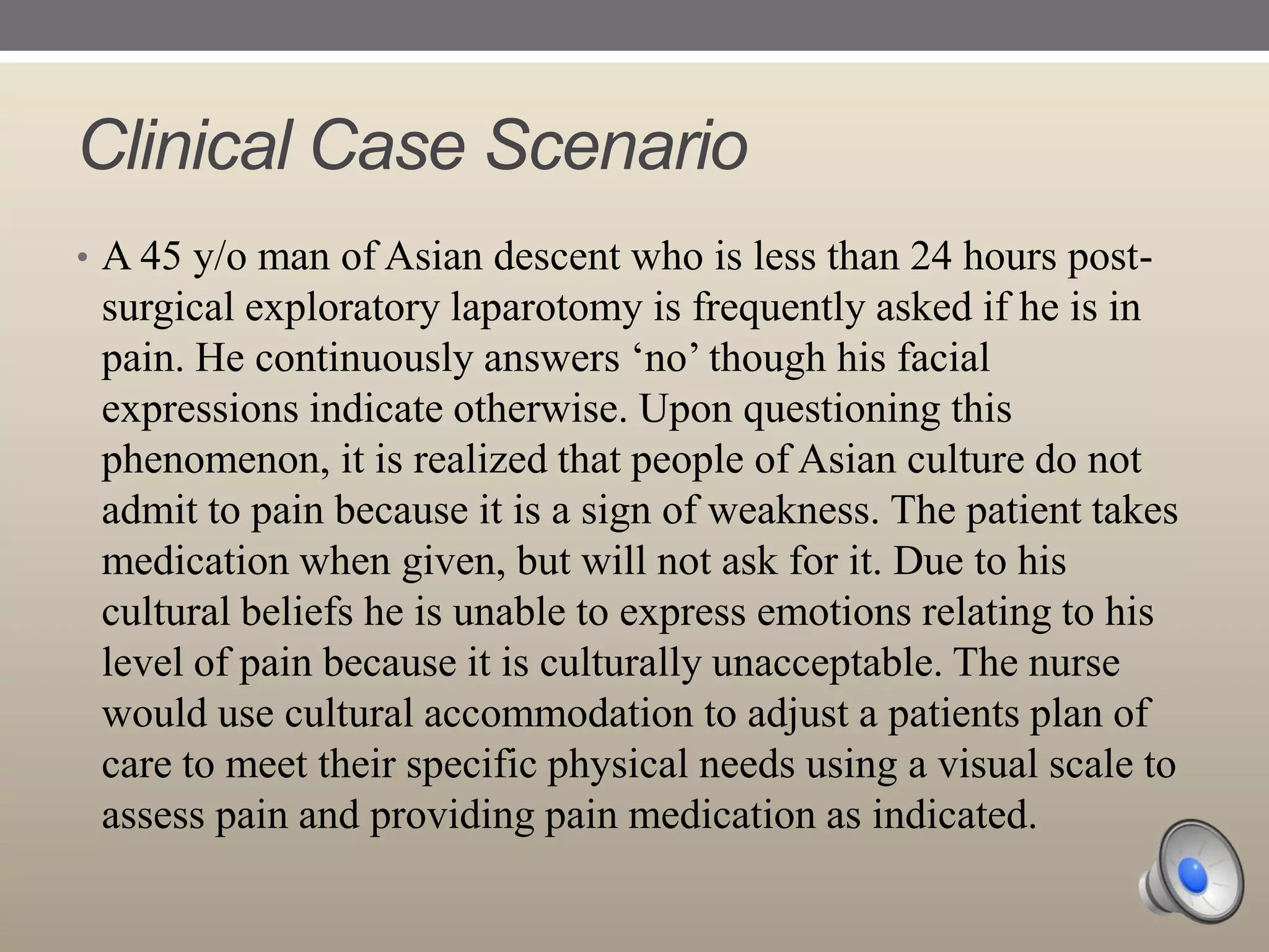 Clinical Case Scenario
• A 45 y/o man of Asian descent who is less than 24 hours post-

surgical exploratory laparotomy is frequently asked if he is in
pain. He continuously answers „no‟ though his facial
expressions indicate otherwise. Upon questioning this
phenomenon, it is realized that people of Asian culture do not
admit to pain because it is a sign of weakness. The patient takes
medication when given, but will not ask for it. Due to his
cultural beliefs he is unable to express emotions relating to his
level of pain because it is culturally unacceptable. The nurse
would use cultural accommodation to adjust a patients plan of
care to meet their specific physical needs using a visual scale to
assess pain and providing pain medication as indicated.

 