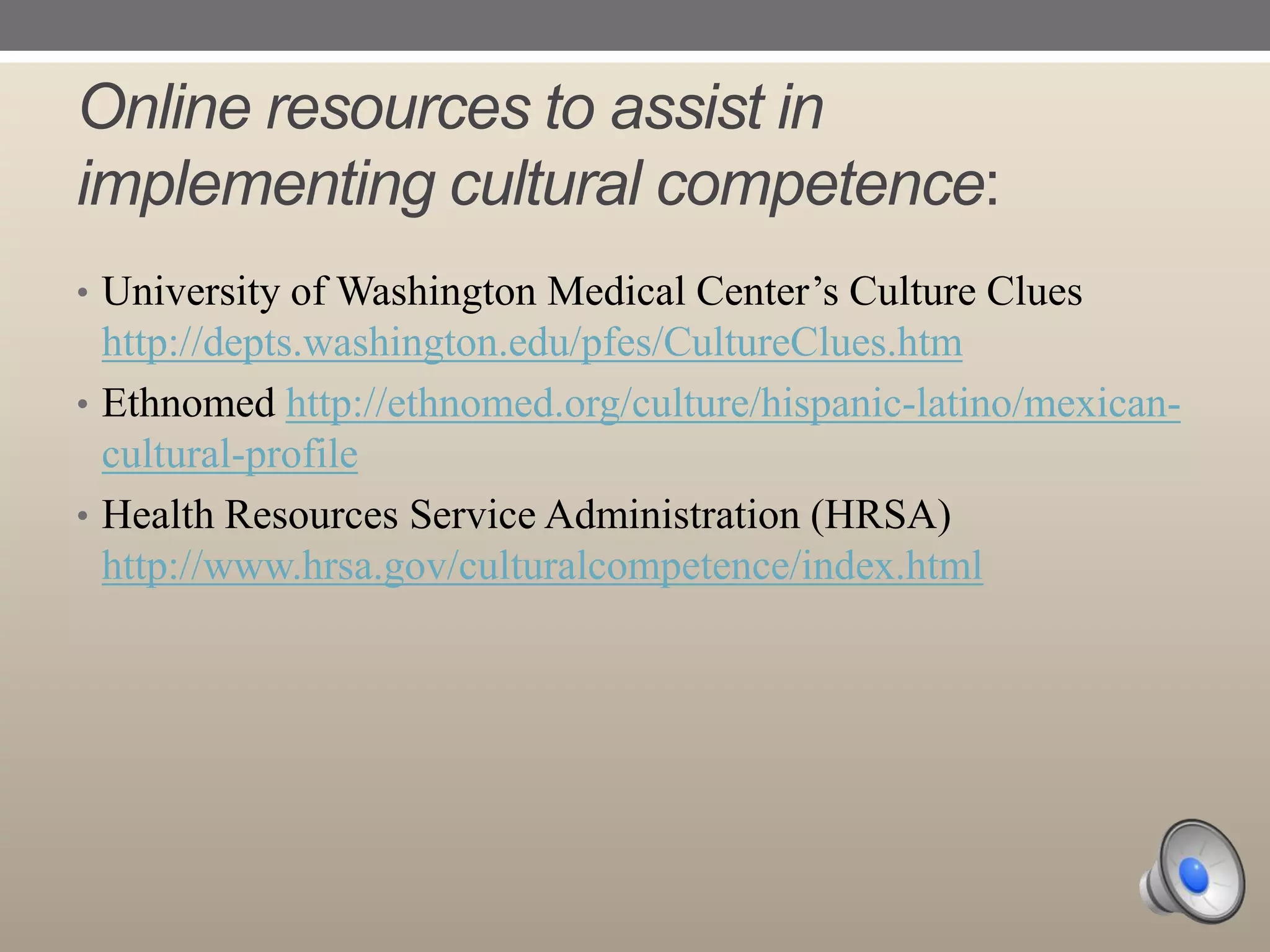 Online resources to assist in
implementing cultural competence:
• University of Washington Medical Center‟s Culture Clues

http://depts.washington.edu/pfes/CultureClues.htm
• Ethnomed http://ethnomed.org/culture/hispanic-latino/mexicancultural-profile
• Health Resources Service Administration (HRSA)
http://www.hrsa.gov/culturalcompetence/index.html

 