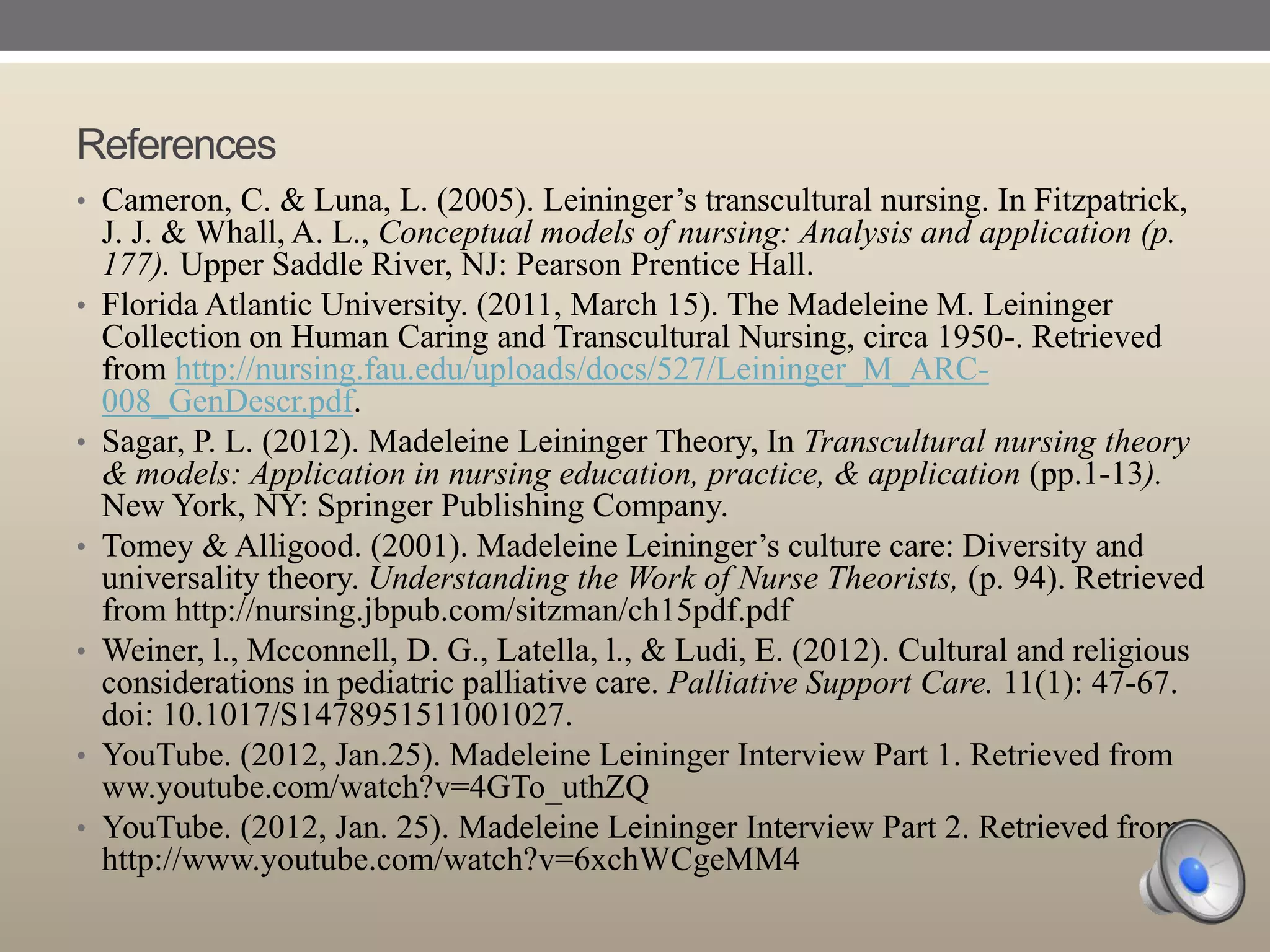 References
• Cameron, C. & Luna, L. (2005). Leininger‟s transcultural nursing. In Fitzpatrick,

•

•

•

•

•
•

J. J. & Whall, A. L., Conceptual models of nursing: Analysis and application (p.
177). Upper Saddle River, NJ: Pearson Prentice Hall.
Florida Atlantic University. (2011, March 15). The Madeleine M. Leininger
Collection on Human Caring and Transcultural Nursing, circa 1950-. Retrieved
from http://nursing.fau.edu/uploads/docs/527/Leininger_M_ARC008_GenDescr.pdf.
Sagar, P. L. (2012). Madeleine Leininger Theory, In Transcultural nursing theory
& models: Application in nursing education, practice, & application (pp.1-13).
New York, NY: Springer Publishing Company.
Tomey & Alligood. (2001). Madeleine Leininger‟s culture care: Diversity and
universality theory. Understanding the Work of Nurse Theorists, (p. 94). Retrieved
from http://nursing.jbpub.com/sitzman/ch15pdf.pdf
Weiner, l., Mcconnell, D. G., Latella, l., & Ludi, E. (2012). Cultural and religious
considerations in pediatric palliative care. Palliative Support Care. 11(1): 47-67.
doi: 10.1017/S1478951511001027.
YouTube. (2012, Jan.25). Madeleine Leininger Interview Part 1. Retrieved from
ww.youtube.com/watch?v=4GTo_uthZQ
YouTube. (2012, Jan. 25). Madeleine Leininger Interview Part 2. Retrieved from
http://www.youtube.com/watch?v=6xchWCgeMM4

 