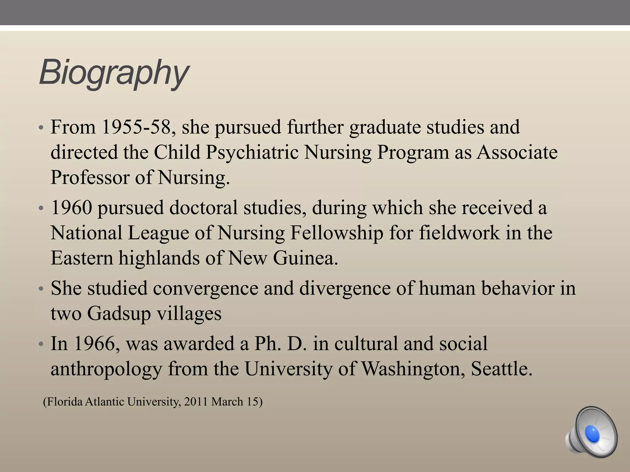 Biography
• From 1955-58, she pursued further graduate studies and

directed the Child Psychiatric Nursing Program as Associate
Professor of Nursing.
• 1960 pursued doctoral studies, during which she received a
National League of Nursing Fellowship for fieldwork in the
Eastern highlands of New Guinea.
• She studied convergence and divergence of human behavior in
two Gadsup villages
• In 1966, was awarded a Ph. D. in cultural and social
anthropology from the University of Washington, Seattle.
(Florida Atlantic University, 2011 March 15)

 