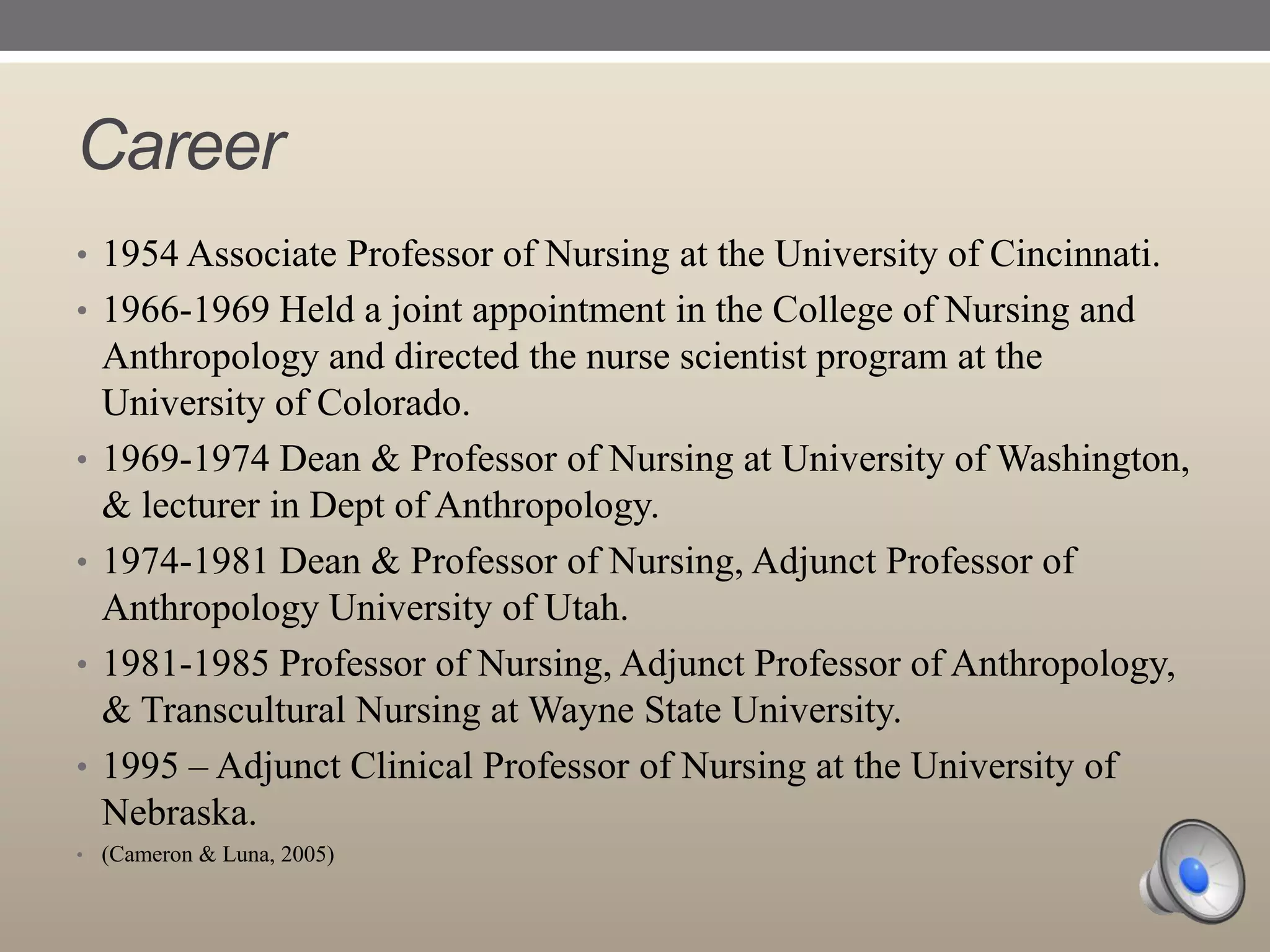 Career
• 1954 Associate Professor of Nursing at the University of Cincinnati.
• 1966-1969 Held a joint appointment in the College of Nursing and

•

•
•

•

Anthropology and directed the nurse scientist program at the
University of Colorado.
1969-1974 Dean & Professor of Nursing at University of Washington,
& lecturer in Dept of Anthropology.
1974-1981 Dean & Professor of Nursing, Adjunct Professor of
Anthropology University of Utah.
1981-1985 Professor of Nursing, Adjunct Professor of Anthropology,
& Transcultural Nursing at Wayne State University.
1995 – Adjunct Clinical Professor of Nursing at the University of
Nebraska.

• (Cameron & Luna, 2005)

 