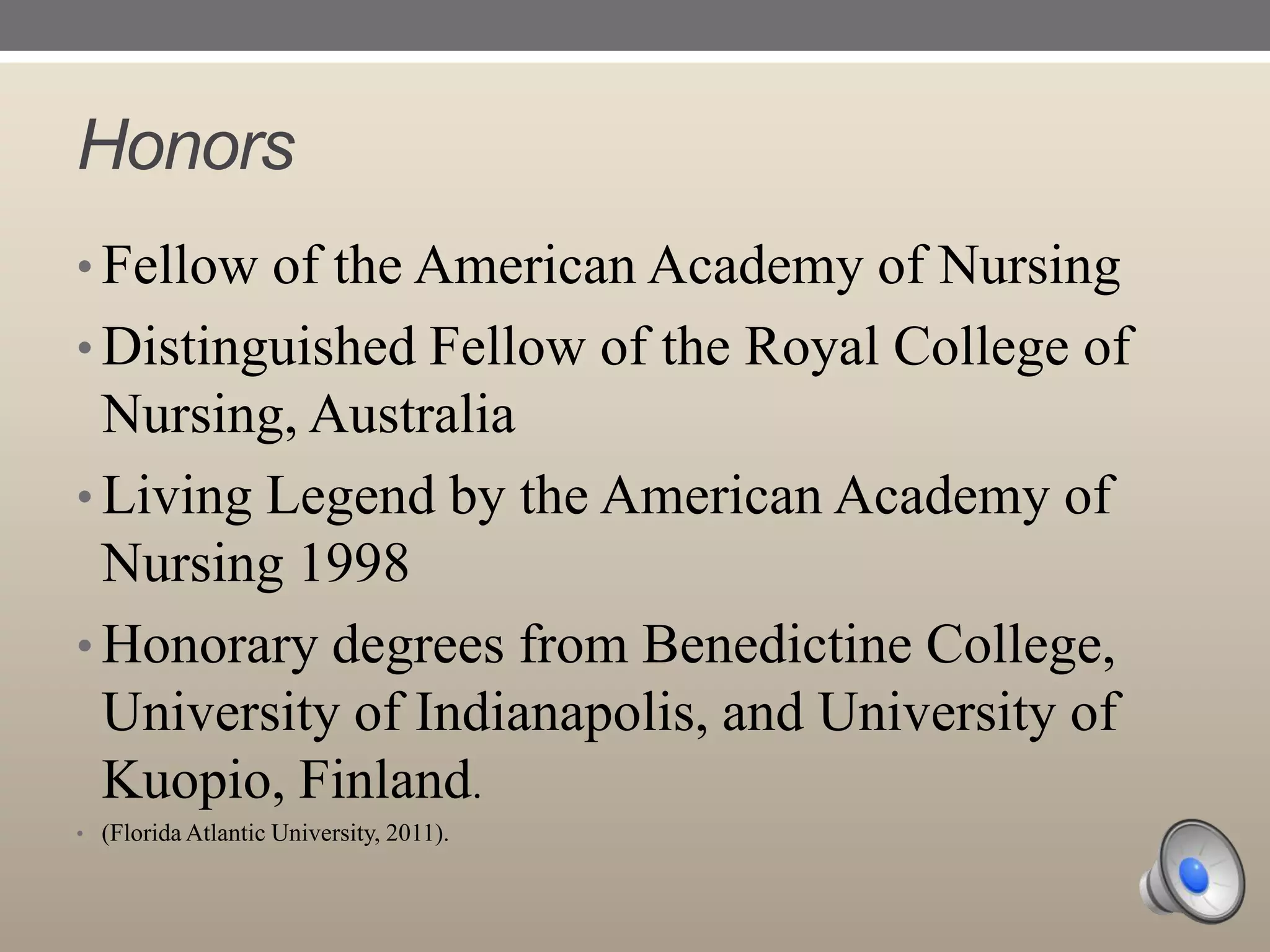 Honors
• Fellow of the American Academy of Nursing

• Distinguished Fellow of the Royal College of

Nursing, Australia
• Living Legend by the American Academy of
Nursing 1998
• Honorary degrees from Benedictine College,
University of Indianapolis, and University of
Kuopio, Finland.
• (Florida Atlantic University, 2011).

 