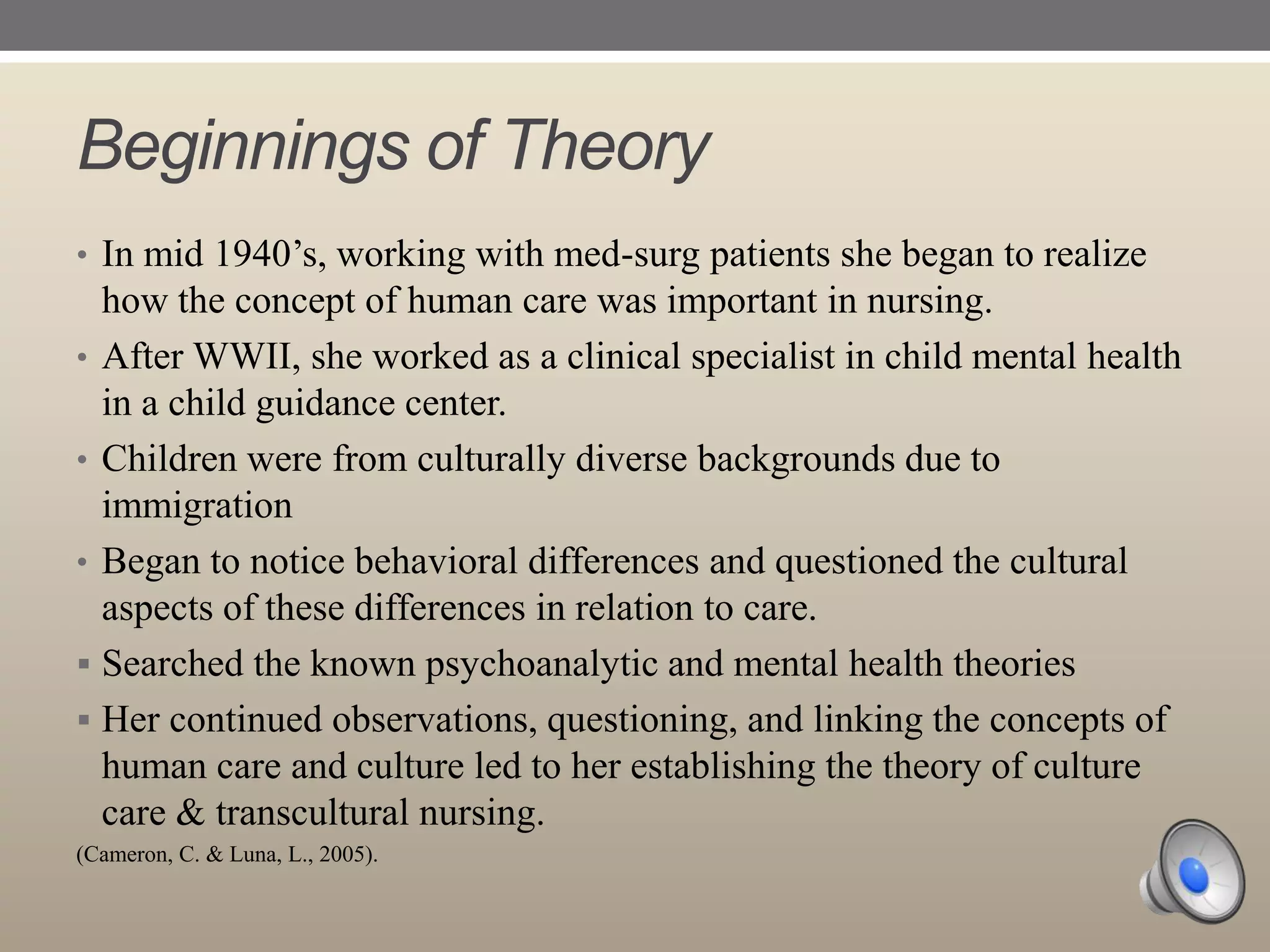 Beginnings of Theory
• In mid 1940‟s, working with med-surg patients she began to realize

how the concept of human care was important in nursing.
• After WWII, she worked as a clinical specialist in child mental health
in a child guidance center.
• Children were from culturally diverse backgrounds due to
immigration
• Began to notice behavioral differences and questioned the cultural
aspects of these differences in relation to care.
 Searched the known psychoanalytic and mental health theories
 Her continued observations, questioning, and linking the concepts of
human care and culture led to her establishing the theory of culture
care & transcultural nursing.
(Cameron, C. & Luna, L., 2005).

 