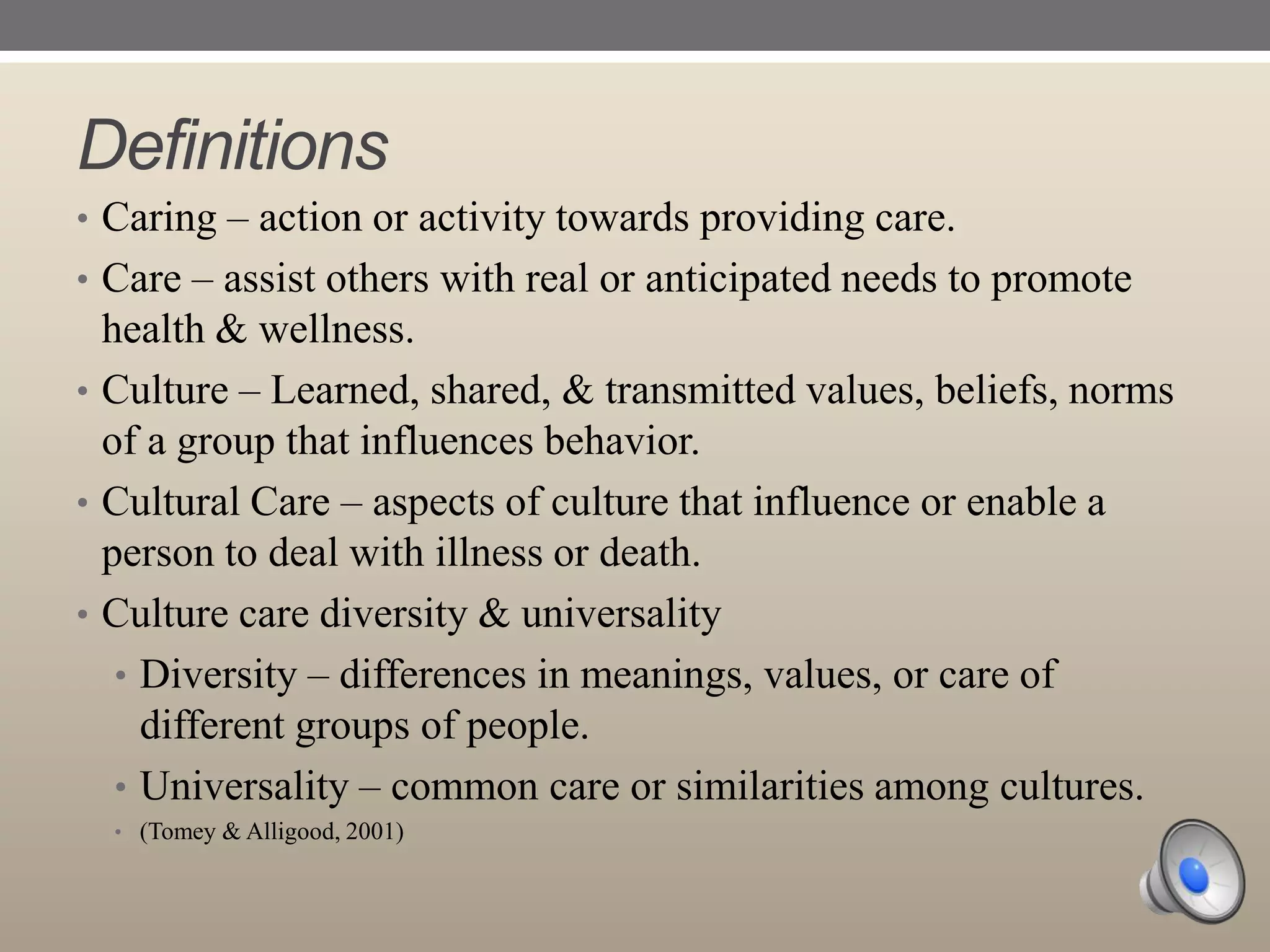 Definitions
• Caring – action or activity towards providing care.

• Care – assist others with real or anticipated needs to promote

health & wellness.
• Culture – Learned, shared, & transmitted values, beliefs, norms
of a group that influences behavior.
• Cultural Care – aspects of culture that influence or enable a
person to deal with illness or death.
• Culture care diversity & universality
• Diversity – differences in meanings, values, or care of
different groups of people.
• Universality – common care or similarities among cultures.
• (Tomey & Alligood, 2001)

 