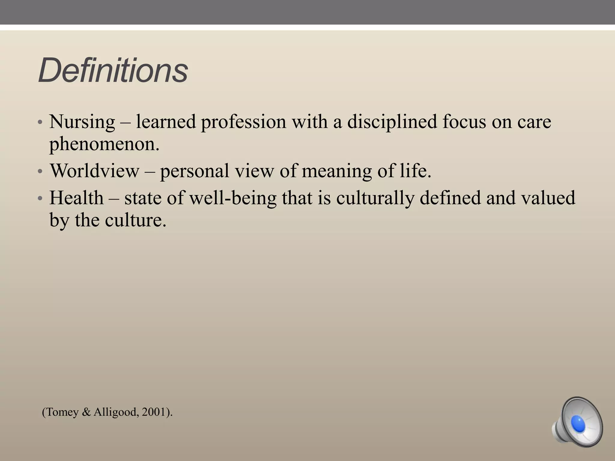 Definitions
• Nursing – learned profession with a disciplined focus on care

phenomenon.
• Worldview – personal view of meaning of life.
• Health – state of well-being that is culturally defined and valued
by the culture.

(Tomey & Alligood, 2001).

 