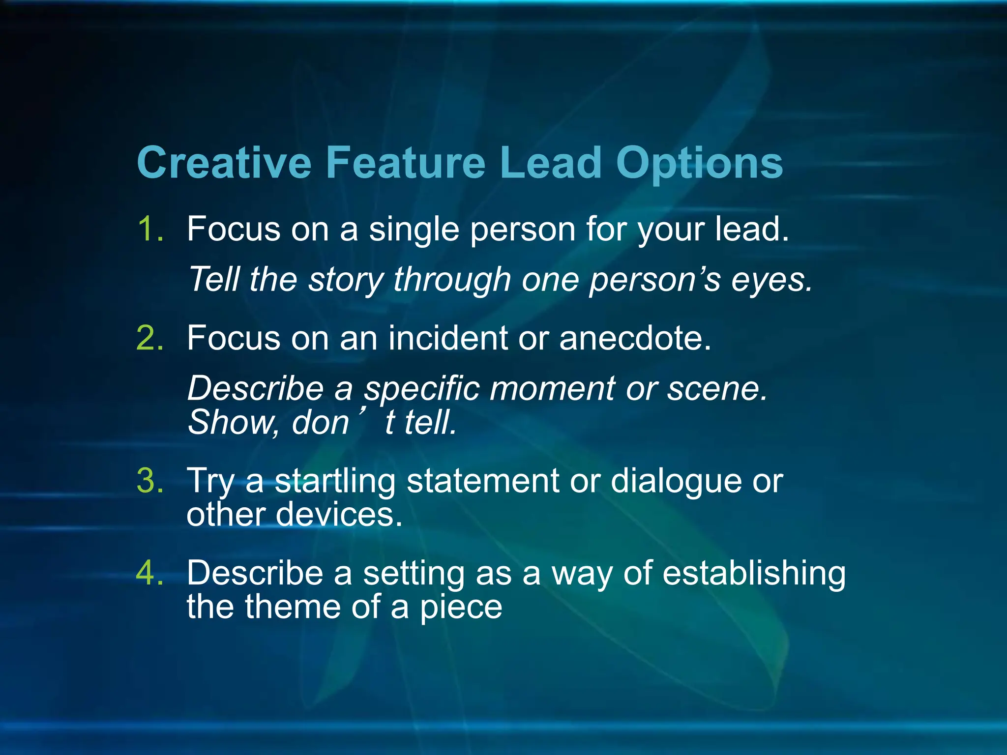 1. Focus on a single person for your lead.
Tell the story through one person’s eyes.
2. Focus on an incident or anecdote.
Describe a specific moment or scene.
Show, don’t tell.
3. Try a startling statement or dialogue or
other devices.
4. Describe a setting as a way of establishing
the theme of a piece
Creative Feature Lead Options
 