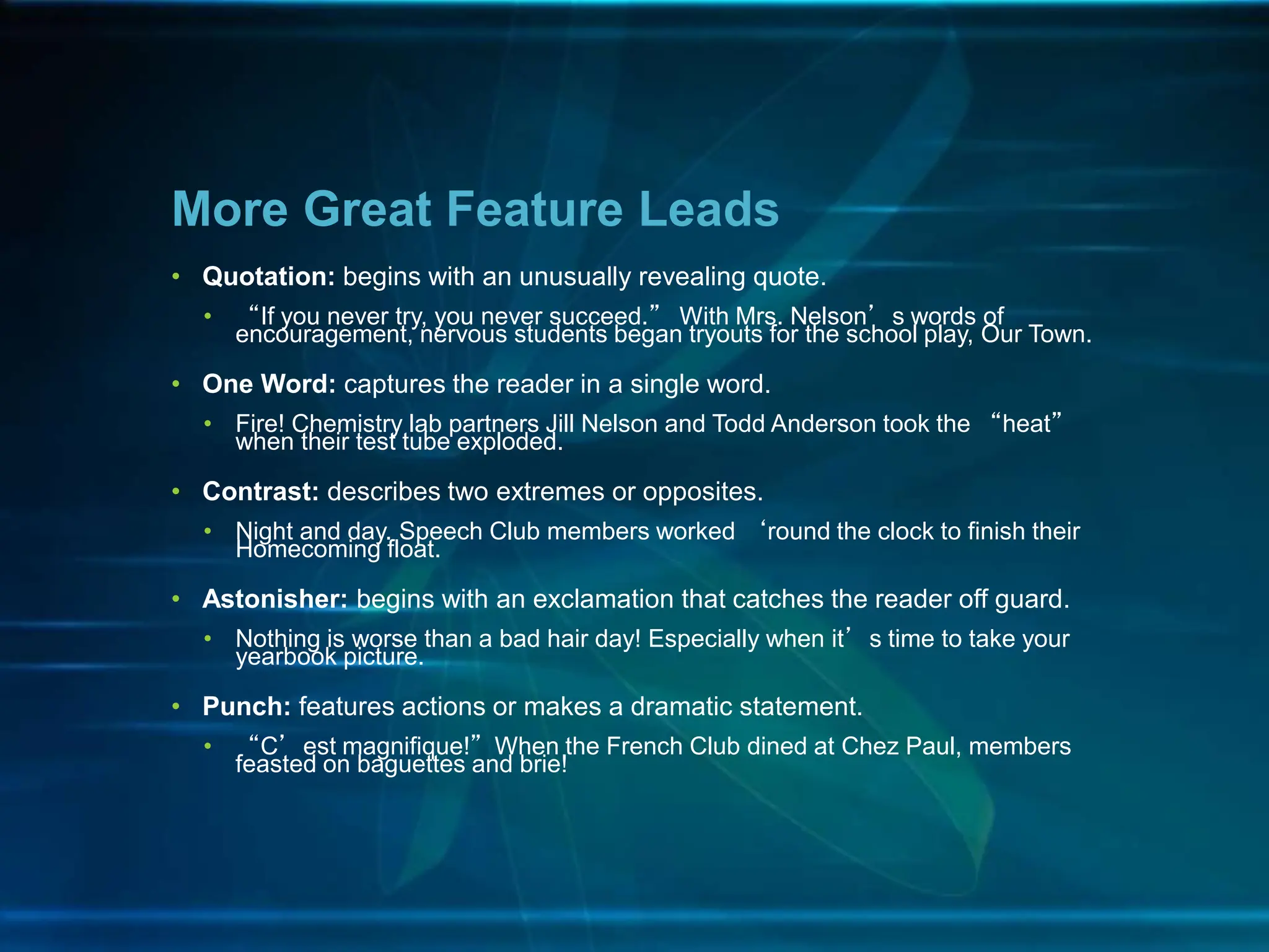 • Quotation: begins with an unusually revealing quote.
• “If you never try, you never succeed.” With Mrs. Nelson’s words of
encouragement, nervous students began tryouts for the school play, Our Town.
• One Word: captures the reader in a single word.
• Fire! Chemistry lab partners Jill Nelson and Todd Anderson took the “heat”
when their test tube exploded.
• Contrast: describes two extremes or opposites.
• Night and day. Speech Club members worked ‘round the clock to finish their
Homecoming float.
• Astonisher: begins with an exclamation that catches the reader off guard.
• Nothing is worse than a bad hair day! Especially when it’s time to take your
yearbook picture.
• Punch: features actions or makes a dramatic statement.
• “C’est magnifique!”When the French Club dined at Chez Paul, members
feasted on baguettes and brie!
More Great Feature Leads
 