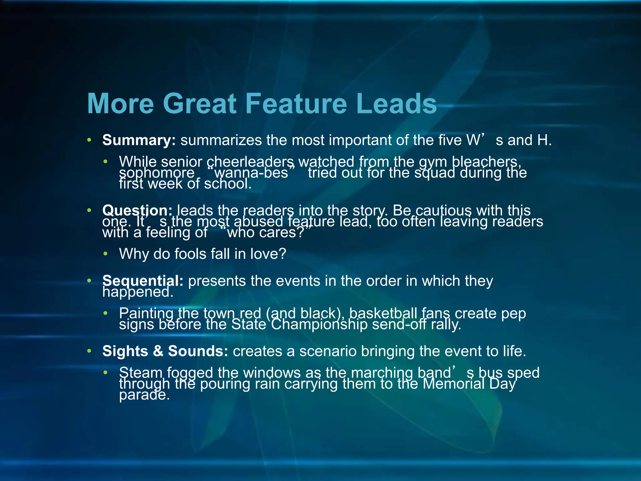 • Summary: summarizes the most important of the five W’s and H.
• While senior cheerleaders watched from the gym bleachers,
sophomore “wanna-bes” tried out for the squad during the
first week of school.
• Question: leads the readers into the story. Be cautious with this
one. It’s the most abused feature lead, too often leaving readers
with a feeling of “who cares?”
• Why do fools fall in love?
• Sequential: presents the events in the order in which they
happened.
• Painting the town red (and black), basketball fans create pep
signs before the State Championship send-off rally.
• Sights & Sounds: creates a scenario bringing the event to life.
• Steam fogged the windows as the marching band’s bus sped
through the pouring rain carrying them to the Memorial Day
parade.
More Great Feature Leads
 