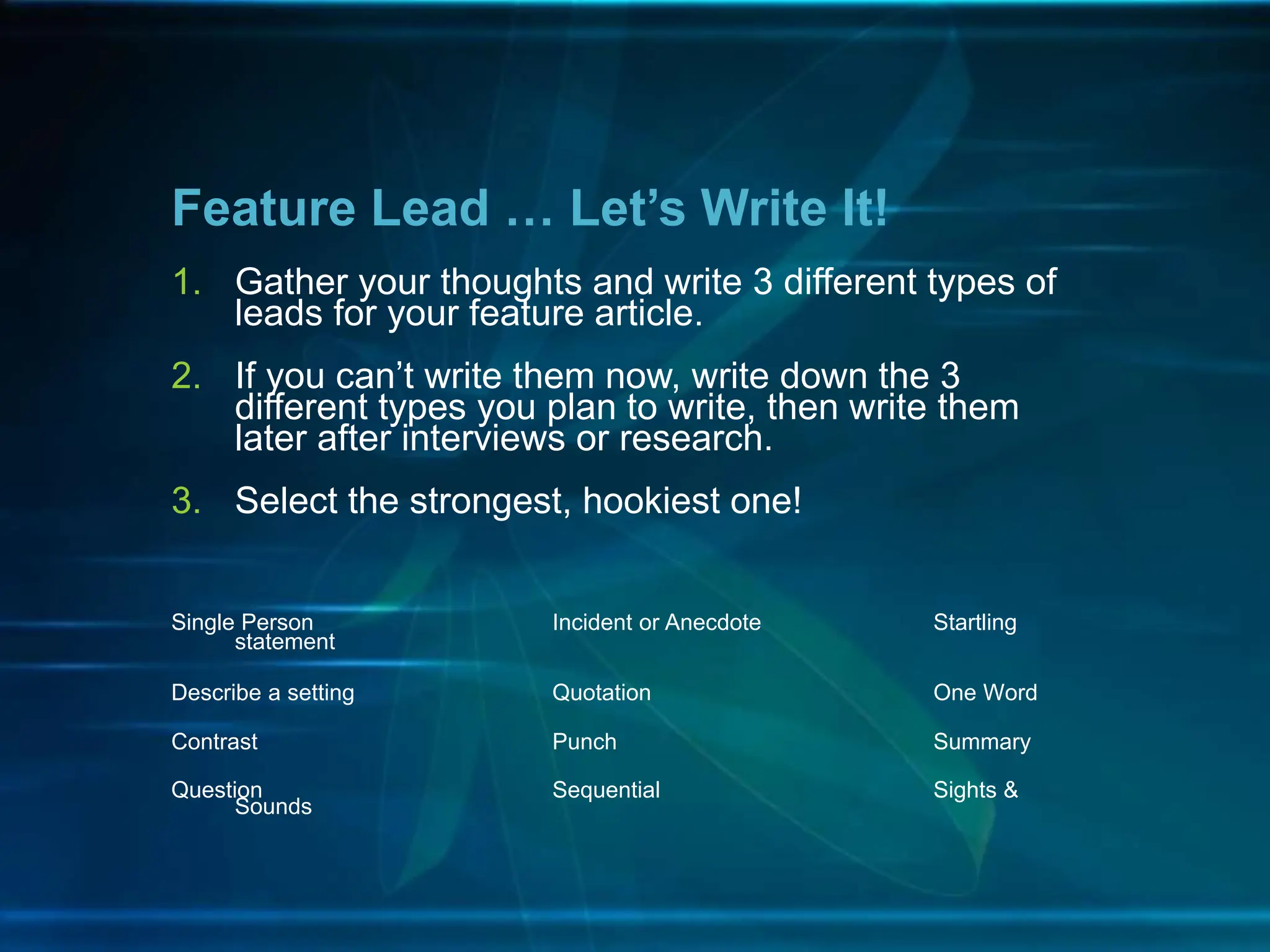 1. Gather your thoughts and write 3 different types of
leads for your feature article.
2. If you can’t write them now, write down the 3
different types you plan to write, then write them
later after interviews or research.
3. Select the strongest, hookiest one!
Single Person Incident or Anecdote Startling
statement
Describe a setting Quotation One Word
Contrast Punch Summary
Question Sequential Sights &
Sounds
Feature Lead … Let’s Write It!
 