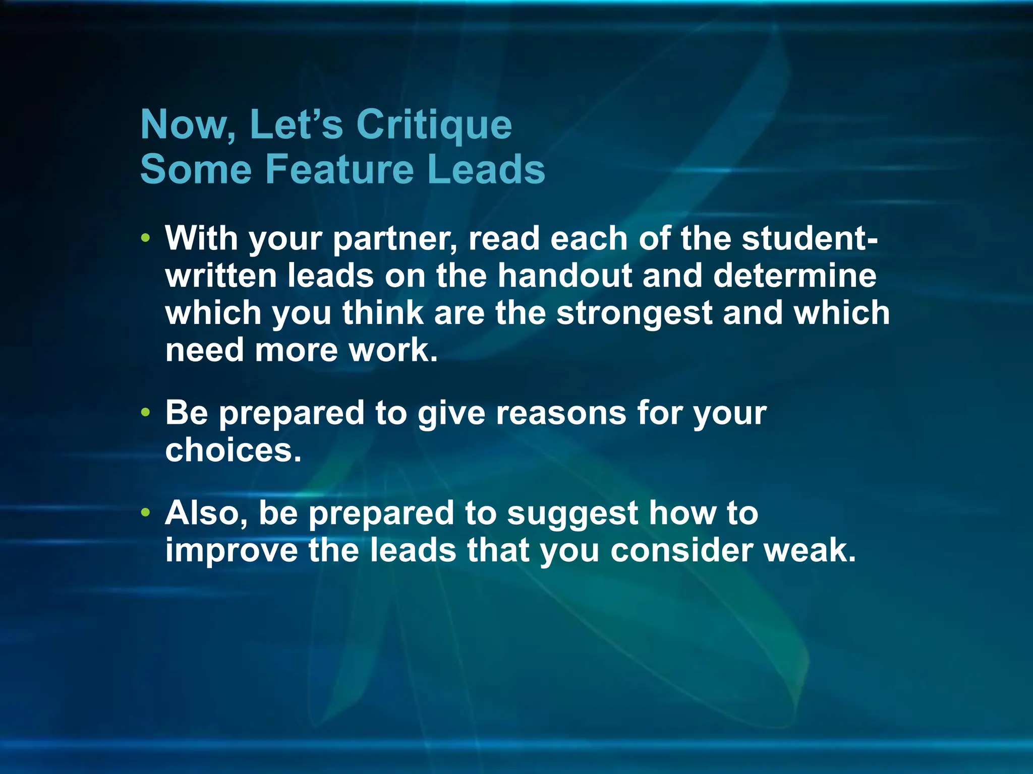 • With your partner, read each of the student-
written leads on the handout and determine
which you think are the strongest and which
need more work.
• Be prepared to give reasons for your
choices.
• Also, be prepared to suggest how to
improve the leads that you consider weak.
Now, Let’s Critique
Some Feature Leads
 